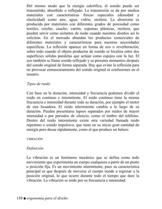 Del mismo modo que la energía calorífica, el sonido puede ser
transmitido, absorbido o reflejado. La transmisión se da por medios
materiales con características físicas especiales (densidad y
elasticidad) como aire, agua, vidrio, etcétera. La absorción es
producida por materiales con diferentes grados de porosidad como
textiles, corcho, caucho, cartón, espumas plásticas, etcétera, que
pueden servir como aislantes de ruido cuando nuestros diseños así lo
soliciten. En el mercado abundan los productos comerciales de
diferentes materiales y características para nuestras necesidades
específicas. La reflexión aparece en forma de eco o reverberación,
sobre todo cuando el objeto productor de sonido se localiza entre dos
superficies sólidas paralelas que actúan como espejos con la luz. El
eco también se llama sonido reflejado y se presenta momentos después
del sonido original de forma separada. Hay que evitar la reflexión para
no provocar enmascaramiento del sonido original ni confusiones en el
usuario.
Tipos de ruido
Con base en la duración, intensidad y frecuencia podemos dividir el
ruido en continuo e intermitente. El ruido continuo tiene la misma
frecuencia e intensidad durante toda su duración, por ejemplo el motor
de una licuadora. El ruido intermitente cambia a lo largo de su
duración. Pueden presentarse lapsos separados por ruidos de mayor
intensidad o por periodos de silencio, como el timbre del teléfono.
Dentro del ruido intermitente existe otra variedad llamada ruido
repentino o sonido impulsivo, que tiene en su inicio gran cantidad de
energía pero decae rápidamente, como el que produce un balazo.
VIBRACIÓN
Definición
La vibración es un fenómeno mecánico que se define como todo
movimiento que experimenta un cuerpo cualquiera a partir de un punto
o posición fija. Es un movimiento intermitente, pues su característica
principal es que después de moverse el cuerpo tiende a regresar a la
posición original, lo que ocurre durante todo el tiempo que dure la
vibración. La vibración se mide por su frecuencia e intensidad.
150 ■ ergonomía para el diseño
 