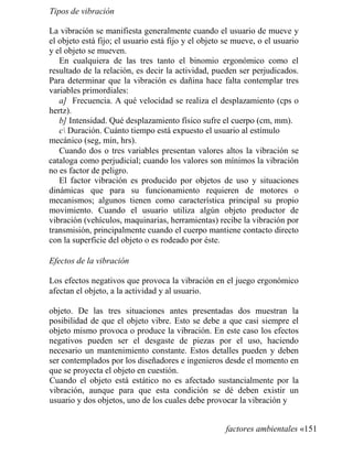 Tipos de vibración
La vibración se manifiesta generalmente cuando el usuario de mueve y
el objeto está fijo; el usuario está fijo y el objeto se mueve, o el usuario
y el objeto se mueven.
En cualquiera de las tres tanto el binomio ergonómico como el
resultado de la relación, es decir la actividad, pueden ser perjudicados.
Para determinar que la vibración es dañina hace falta contemplar tres
variables primordiales:
a] Frecuencia. A qué velocidad se realiza el desplazamiento (cps o
hertz).
b] Intensidad. Qué desplazamiento físico sufre el cuerpo (cm, mm).
c Duración. Cuánto tiempo está expuesto el usuario al estímulo
mecánico (seg, min, hrs).
Cuando dos o tres variables presentan valores altos la vibración se
cataloga como perjudicial; cuando los valores son mínimos la vibración
no es factor de peligro.
El factor vibración es producido por objetos de uso y situaciones
dinámicas que para su funcionamiento requieren de motores o
mecanismos; algunos tienen como característica principal su propio
movimiento. Cuando el usuario utiliza algún objeto productor de
vibración (vehículos, maquinarias, herramientas) recibe la vibración por
transmisión, principalmente cuando el cuerpo mantiene contacto directo
con la superficie del objeto o es rodeado por éste.
Efectos de la vibración
Los efectos negativos que provoca la vibración en el juego ergonómico
afectan el objeto, a la actividad y al usuario.
objeto. De las tres situaciones antes presentadas dos muestran la
posibilidad de que el objeto vibre. Esto se debe a que casi siempre el
objeto mismo provoca o produce la vibración. En este caso los efectos
negativos pueden ser el desgaste de piezas por el uso, haciendo
necesario un mantenimiento constante. Estos detalles pueden y deben
ser contemplados por los diseñadores e ingenieros desde el momento en
que se proyecta el objeto en cuestión.
Cuando el objeto está estático no es afectado sustancialmente por la
vibración, aunque para que esta condición se dé deben existir un
usuario y dos objetos, uno de los cuales debe provocar la vibración y
factores ambientales «151
 