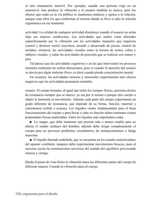 el otro mantenerse inmóvil. Por ejemplo, cuando una persona viaja en un
automóvil, éste produce la vibración y el usuario también se mueve, pero los
objetos que están en la vía pública se mantienen estáticos y ajenos a la relación,
aunque sean ellos los que conforman el entorno donde se lleva a cabo la relación
ergonómica en ese momento.
actividad. La calidad de cualquier actividad disminuye cuando el usuario no actúa
bajo sus mejores condiciones. Las actividades que suelen verse afectadas
específicamente por la vibración son las actividades manuales que requieren
control y destreza motriz (escritura, armado o desarmado de piezas, control de
teclados, etcétera); las actividades visuales como la lectura de textos, cifras y
tableros visuales, y todas las actividades de precisión que se realicen con manos y
pies.
Tal parece que las actividades cognitivas o en las que intervienen los procesos
mentales realmente no sufren alteraciones, pero sí cuando la atención del usuario
se desvía por algún malestar físico, es decir cuando pierde concentración mental.
En resumen, las actividades motoras y sensoriales experimentan más efectos
negativos que las actividades puramente mentales.
usuario. El cuerpo humano, al igual que todos los cuerpos físicos, presenta efectos
de resonancia siempre que se mueve, ya sea por sí mismo o porque otro cuerpo u
objeto le transmite el movimiento. Además cada parte del cuerpo experimenta un
grado diferente de resonancia, que depende de su forma, función, material y
consistencia (sólida o acuosa). Los líquidos vitales fundamentales para el buen
funcionamiento del cuerpo y para llevar a cabo su función deben mantener ciertas
propiedades físicas inalterables. Entre los líquidos más importantes están:
■ La sangre, que debe mantener una presión más o menos estable para no
alterar el estado cardiaco del hombre; además debe irrigar completamente el
cuerpo para no provocar problemas circulatorios, de entumecimientos o fatiga
muscular.
■ El líquido llamado endolinfa, que se encuentra en los canales semicirculares
del aparato vestibular, tampoco debe experimentar movimientos bruscos, pues al
moverse excita las terminaciones nerviosas del sentido del equilibrio provocando
mareos y vértigo.
Desde el punto de vista físico la vibración ataca las diferentes partes del cuerpo de
diferente manera. Cuando la vibración ataca al cuerpo
152» ergonomía para el diseño
 