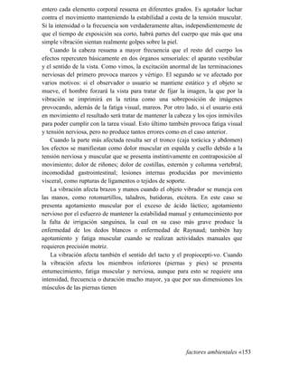entero cada elemento corporal resuena en diferentes grados. Es agotador luchar
contra el movimiento manteniendo la estabilidad a costa de la tensión muscular.
Si la intensidad o la frecuencia son verdaderamente altas, independientemente de
que el tiempo de exposición sea corto, habrá partes del cuerpo que más que una
simple vibración sientan realmente golpes sobre la piel.
Cuando la cabeza resuena a mayor frecuencia que el resto del cuerpo los
efectos repercuten básicamente en dos órganos sensoriales: el aparato vestibular
y el sentido de la vista. Como vimos, la excitación anormal de las terminaciones
nerviosas del primero provoca mareos y vértigo. El segundo se ve afectado por
varios motivos: si el observador o usuario se mantiene estático y el objeto se
mueve, el hombre forzará la vista para tratar de fijar la imagen, la que por la
vibración se imprimirá en la retina como una sobreposición de imágenes
provocando, además de la fatiga visual, mareos. Por otro lado, si el usuario está
en movimiento el resultado será tratar de mantener la cabeza y los ojos inmóviles
para poder cumplir con la tarea visual. Esto último también provoca fatiga visual
y tensión nerviosa, pero no produce tantos errores como en el caso anterior.
Cuando la parte más afectada resulta ser el tronco (caja torácica y abdomen)
los efectos se manifiestan como dolor muscular en espalda y cuello debido a la
tensión nerviosa y muscular que se presenta instintivamente en contraposición al
movimiento; dolor de riñones; dolor de costillas, esternón y columna vertebral;
incomodidad gastrointestinal; lesiones internas producidas por movimiento
visceral, como rupturas de ligamentos o tejidos de soporte.
La vibración afecta brazos y manos cuando el objeto vibrador se maneja con
las manos, como rotomartillos, taladros, batidoras, etcétera. En este caso se
presenta agotamiento muscular por el exceso de ácido láctico; agotamiento
nervioso por el esfuerzo de mantener la estabilidad manual y entumecimiento por
la falta de irrigación sanguínea, la cual en su caso más grave produce la
enfermedad de los dedos blancos o enfermedad de Raynaud; también hay
agotamiento y fatiga muscular cuando se realizan actividades manuales que
requieren precisión motriz.
La vibración afecta también el sentido del tacto y el propiocepti-vo. Cuando
la vibración afecta los miembros inferiores (piernas y pies) se presenta
entumecimiento, fatiga muscular y nerviosa, aunque para esto se requiere una
intensidad, frecuencia o duración mucho mayor, ya que por sus dimensiones los
músculos de las piernas tienen
factores ambientales «153
 