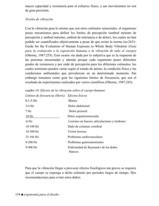 mayor capacidad y resistencia para el esfuerzo físico, y sus movimientos no son
de gran precisión.
iveles de vibración
Con la vibración pasa lo mismo que con otros estímulos sensoriales: el organismo
posee mecanismos para definir los límites de percepción (umbral mínimo de
percepción y umbral máximo, umbral de tolerancia o de dolor), los cuales no han
podido ser cuantificados objetivamente a pesar de que existe la norma iso-2631-
Guide for the Evaluation of Human Exposure to Whole Body Vibration (Guía
para la evaluación a la exposición humana a la vibración de todo el cuerpo)
(Oborne, 1987:255). Esto ocurre sin duda por lo subjetiva que es la respuesta de
las personas encuestadas y además porque cada organismo posee diferentes
grados de resistencia y por ende de percepción para los diferentes estímulos, los
cuales asimismo pueden variar según el estado de ánimo, la condición física y las
condiciones ambientales que prevalezcan en un determinado momento. Sin
embargo tomamos como guía los siguientes límites de frecuencia, que son el
resultado de experimentos realizados por varios científicos (Oborne, 1987:243).
cuadro 14. Efectos de la vibración sobre el cuerpo humano
Límites de frecuencia (Hertz) Efectos físicos
0.1-5 Hz Mareo
3-6 Hz Dolor abdominal
7 Hz Dolor pectoral
10 Hz_________________ Dolor esqueletomuscular
ié Hz Lesiones en huesos, articulaciones y tendones
10-100 Hz Daño de columna vertebral
10-300 Hz Visión borrosa
33-166 Hz Problemas cardiovasculares
8-200 Hz Problemas gastrointestinales
8-900 Hz Enfermedad de Raynaud o de los dedos
blancos
Para que la vibración llegue a provocar efectos fisiológicos tan graves se requiere
que el cuerpo se exponga a dicho estímulo por periodos largos de tiempo. Dos
recomendaciones para evitar estos daños:
154 ■ ergonomía para el diseño
 