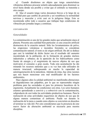 a] Cuando diseñemos un objeto que tenga características
vibratorias debemos procurar aislarlo adecuadamente para disminuir su
nivel hasta donde sea posible y evitar que el estímulo se transmita a
otro cuerpo.
b] Que el usuario tenga varios descansos breves a lo largo de su
actividad para que cambie de posición y así restablezca la normalidad
nerviosa y muscular y evite caer en la peligrosa fatiga. Esto se
recomienda sobre todo a usuarios que trabajan bajo condiciones de
vibración por jornadas largas y continuas.
CONTAMINACIÓN
Generalidades
La contaminación es uno de los grandes males que actualmente ataca al
planeta. Presenta una cualidad bien particular: es una creación artificial
destructora de la creación natural. Sólo los levantamientos de polvo,
las erupciones volcánicas e incendios forestales se consideran
contaminación natural; el resto es de origen artificial. De ahí se deduce
que casi la totalidad de dicho factor sea el resultado del aumento
incontrolado de la población; de la formación de grandes núcleos
industriales y urbanos; de la aparición de los hidrocarburos como
fuente de energía y el surgimiento de nuevos objetos de uso que
motivaron el consumo a gran escala. Toda esta acumulación ha ido
minando los recursos naturales que a su vez han sido utilizados de
manera irracional, sobrepasando en mucho la capacidad de
autorregeneración de la naturaleza. Además de éstas, hay otras razones
que nos hacen mencionar este mal modificador de los factores
ambientales.
Hace algunos años la calidad ambiental no manifestaba alteraciones
ni degradaciones tan palpables, por lo que no representaba ningún
problema para las sociedades ni para los primeros hacedores de la
ergonomía. Actualmente las condiciones son otras. Los seres humanos
estamos aprendiendo a convivir y a sobrevivir con la contaminación,
subproducto de casi todas las actividades productivas humanas. Para la
realización de estas actividades requerimos de objetos de uso que de
alguna manera contaminan el ambiente. Puede ser durante la
realización de la tarea o cuando estos objetos se convierten en desechos
al terminar su vida útil. Por esto consideramos que la presencia de este
nuevo factor de alteración ambiental es necesaria para nuestra
disciplina.
factores ambientales ■ 155
 