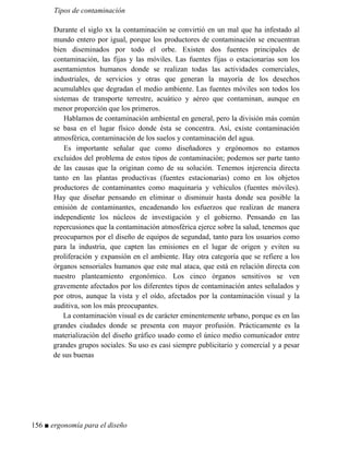 Tipos de contaminación
Durante el siglo xx la contaminación se convirtió en un mal que ha infestado al
mundo entero por igual, porque los productores de contaminación se encuentran
bien diseminados por todo el orbe. Existen dos fuentes principales de
contaminación, las fijas y las móviles. Las fuentes fijas o estacionarias son los
asentamientos humanos donde se realizan todas las actividades comerciales,
industriales, de servicios y otras que generan la mayoría de los desechos
acumulables que degradan el medio ambiente. Las fuentes móviles son todos los
sistemas de transporte terrestre, acuático y aéreo que contaminan, aunque en
menor proporción que los primeros.
Hablamos de contaminación ambiental en general, pero la división más común
se basa en el lugar físico donde ésta se concentra. Así, existe contaminación
atmosférica, contaminación de los suelos y contaminación del agua.
Es importante señalar que como diseñadores y ergónomos no estamos
excluidos del problema de estos tipos de contaminación; podemos ser parte tanto
de las causas que la originan como de su solución. Tenemos injerencia directa
tanto en las plantas productivas (fuentes estacionarias) como en los objetos
productores de contaminantes como maquinaria y vehículos (fuentes móviles).
Hay que diseñar pensando en eliminar o disminuir hasta donde sea posible la
emisión de contaminantes, encadenando los esfuerzos que realizan de manera
independiente los núcleos de investigación y el gobierno. Pensando en las
repercusiones que la contaminación atmosférica ejerce sobre la salud, tenemos que
preocuparnos por el diseño de equipos de segundad, tanto para los usuarios como
para la industria, que capten las emisiones en el lugar de origen y eviten su
proliferación y expansión en el ambiente. Hay otra categoría que se refiere a los
órganos sensoriales humanos que este mal ataca, que está en relación directa con
nuestro planteamiento ergonómico. Los cinco órganos sensitivos se ven
gravemente afectados por los diferentes tipos de contaminación antes señalados y
por otros, aunque la vista y el oído, afectados por la contaminación visual y la
auditiva, son los más preocupantes.
La contaminación visual es de carácter eminentemente urbano, porque es en las
grandes ciudades donde se presenta con mayor profusión. Prácticamente es la
materialización del diseño gráfico usado como el único medio comunicador entre
grandes grupos sociales. Su uso es casi siempre publicitario y comercial y a pesar
de sus buenas
156 ■ ergonomía para el diseño
 