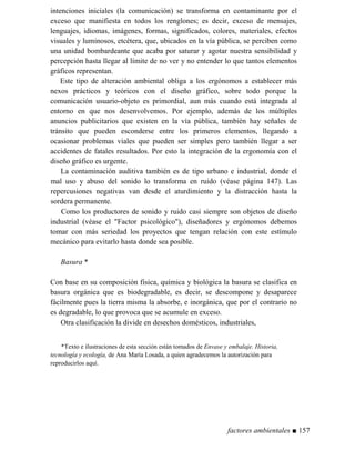 intenciones iniciales (la comunicación) se transforma en contaminante por el
exceso que manifiesta en todos los renglones; es decir, exceso de mensajes,
lenguajes, idiomas, imágenes, formas, significados, colores, materiales, efectos
visuales y luminosos, etcétera, que, ubicados en la vía pública, se perciben como
una unidad bombardeante que acaba por saturar y agotar nuestra sensibilidad y
percepción hasta llegar al límite de no ver y no entender lo que tantos elementos
gráficos representan.
Este tipo de alteración ambiental obliga a los ergónomos a establecer más
nexos prácticos y teóricos con el diseño gráfico, sobre todo porque la
comunicación usuario-objeto es primordial, aun más cuando está integrada al
entorno en que nos desenvolvemos. Por ejemplo, además de los múltiples
anuncios publicitarios que existen en la vía pública, también hay señales de
tránsito que pueden esconderse entre los primeros elementos, llegando a
ocasionar problemas viales que pueden ser simples pero también llegar a ser
accidentes de fatales resultados. Por esto la integración de la ergonomía con el
diseño gráfico es urgente.
La contaminación auditiva también es de tipo urbano e industrial, donde el
mal uso y abuso del sonido lo transforma en ruido (véase página 147). Las
repercusiones negativas van desde el aturdimiento y la distracción hasta la
sordera permanente.
Como los productores de sonido y ruido casi siempre son objetos de diseño
industrial (véase el Factor psicológico), diseñadores y ergónomos debemos
tomar con más seriedad los proyectos que tengan relación con este estímulo
mecánico para evitarlo hasta donde sea posible.
Basura *
Con base en su composición física, química y biológica la basura se clasifica en
basura orgánica que es biodegradable, es decir, se descompone y desaparece
fácilmente pues la tierra misma la absorbe, e inorgánica, que por el contrario no
es degradable, lo que provoca que se acumule en exceso.
Otra clasificación la divide en desechos domésticos, industriales,
*Texto e ilustraciones de esta sección están tomados de Envase y embalaje. Historia,
tecnología y ecología, de Ana María Losada, a quien agradecemos la autorización para
reproducirlos aquí.
factores ambientales ■ 157
 
