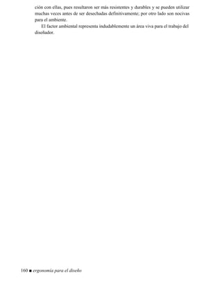 ción con ellas, pues resultaron ser más resistentes y durables y se pueden utilizar
muchas veces antes de ser desechadas definitivamente; por otro lado son nocivas
para el ambiente.
El factor ambiental representa indudablemente un área viva para el trabajo del
diseñador.
160 ■ ergonomía para el diseño
 