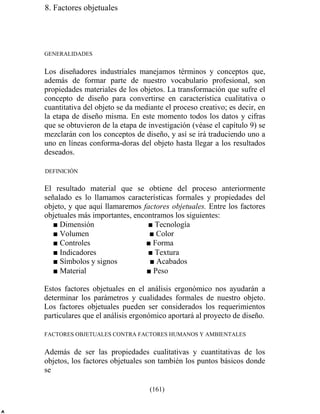 8. Factores objetuales
GENERALIDADES
Los diseñadores industriales manejamos términos y conceptos que,
además de formar parte de nuestro vocabulario profesional, son
propiedades materiales de los objetos. La transformación que sufre el
concepto de diseño para convertirse en característica cualitativa o
cuantitativa del objeto se da mediante el proceso creativo; es decir, en
la etapa de diseño misma. En este momento todos los datos y cifras
que se obtuvieron de la etapa de investigación (véase el capítulo 9) se
mezclarán con los conceptos de diseño, y así se irá traduciendo uno a
uno en líneas conforma-doras del objeto hasta llegar a los resultados
deseados.
DEFINICIÓN
El resultado material que se obtiene del proceso anteriormente
señalado es lo llamamos características formales y propiedades del
objeto, y que aquí llamaremos factores objetuales. Entre los factores
objetuales más importantes, encontramos los siguientes:
■ Dimensión ■ Tecnología
■ Volumen ■ Color
■ Controles ■ Forma
■ Indicadores ■ Textura
■ Símbolos y signos ■ Acabados
■ Material ■ Peso
Estos factores objetuales en el análisis ergonómico nos ayudarán a
determinar los parámetros y cualidades formales de nuestro objeto.
Los factores objetuales pueden ser considerados los requerimientos
particulares que el análisis ergonómico aportará al proyecto de diseño.
FACTORES OBJETUALES CONTRA FACTORES HUMANOS Y AMBIENTALES
Además de ser las propiedades cualitativas y cuantitativas de los
objetos, los factores objetuales son también los puntos básicos donde
se
(161)
 