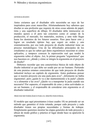 9- Métodos y técnicas ergonómicos
GENERALIDADES
Antes creíamos que el diseñador sólo necesitaba un rayo de luz
inspiradora para crear maravillas. Afortunadamente hoy sabemos que
diseñar es una profesión que requiere de otras cosas además de papel,
tinta y una superficie de dibujo. El diseñador debe inmiscuirse en
mundos ajenos a él pero tan concretos como el campo de la
producción, el mercado, los materiales, etcétera, y ante todo llegar
hasta los dominios de los futuros usuarios. Pero para hacer esto y
lograr un resultado óptimo hay que seguir un orden y una
sistematización, por eso todo proyecto de diseño industrial tiene un
proceso metodológico. Una de las dificultades principales de los
estudiantes es que no saben qué datos ergonómicos necesitan ni cómo
aplicarlos, y tampoco conocen la repercusión real que tendrá la
ergonomía sobre el objeto. Así, la primer pregunta ergonómica que
nos hacemos es: ¿dónde y cómo se integra la ergonomía en el proyecto
de diseño?
Debemos recordar que una característica básica de todo objeto de
diseño industrial es que debe ser usado por un ser humano. Partiendo
de esta premisa estamos conscientes de que todo proyecto de diseño
industrial incluye un capítulo de ergonomía. Antes podíamos pensar
que si nuestro proyecto era una jaula para aves, ¡felizmente no había
ergonomía!, pero ¿quién le va a dar mantenimiento a la jaula? ¿Quién
va a alimentar a las aves? ¿Quién va a transportar la jaula cuando sea
necesario? Por supuesto, el responsable de estas y otras actividades es
un ser humano, y el responsable de considerar esto ergonomía es el
diseñador industrial.
PROCESO METODOLÓGICO PARA EL DISEÑO INDUSTRIAL
El modelo que aquí presentamos (véase cuadro 18) no pretende ser un
método que garantice el éxito rotundo, porque cada proyecto y cada
diseñador tienen sus propias necesidades y formas de trabajar.
Simplemente queremos mostrar las etapas generales de todo proyecto y
ubicar de modo gráfico y práctico el lugar donde hace su aparición la
ergonomía.
[167]
 