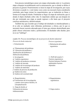 Este proceso metodológico posee seis etapas relacionadas entre sí. La primera
etapa a despejar invariablemente será la estructuración, que es donde se define el
proyecto en general. Posteriormente se inicia la etapa de investigación, por cuyas
divisiones se puede ir y venir tantas veces como sea necesario hasta considerarla
concluida, para luego extraer los requerimientos, que se traducirán en líneas y
formas en la etapa de diseño. Finalmente se llega a la etapa de realización, que es
donde el objeto diseñado cobra vida. Es importante señalar que aun después de
dar por terminada una etapa se puede regresar a ella hasta que el proyecto
concluya satisfactoria y definitivamente.
También hay que recordar que el trabajo del diseñador es interdisciplinario y
él es sólo un mediador entre diferentes profesiones y oficios, por lo que es
necesario buscar asesoría adecuada para el tema que estemos desarrollando para
poder ofrecer soluciones reales y profesionales. El diseñador sabe diseñar, pero
no es un todólogo.
cuadro 18. Proceso metodológico de un proyecto de diseño industrial
Proceso de diseño industrial Proceso ergonómico
i. Estructuración
a] Planteamiento del problema
b] Ubicación del problema c
Justificación del problema d
Definición del problema
i. Delimitación del análisis
ergonómico
ii. Investigación
a] Análisis ergonómico
b] Análisis de productos existentes
c] Análisis de mercado
d] Análisis de la tecnología del producto
e] Análisis de materiales
f Análisis de procesos de producción
g] Análisis de costos
h] Análisis de la normatividad
2.. Perfil del usuario 3.
Factores ergonómicos
Factores humanos Factores
ambientales Factores
objetuales
ni. Requerimientos
a] Conclusiones de la investigación
y puntos claves para el diseño y la
conceptualización
4. Requerimientos
ergonómicos
iv. Etapa de diseño a]
Utilización de técnicas
tridimensionales
5. Etapa creativa
168 ■ ergonomía para el diseño
 
