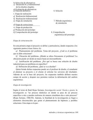 b) Selección de alternativas
c] Desarrollo bi y tridimensional
de los diseños elegidos
d) Evaluación de alternativas
e] Elección definitiva 6. Solución
v. Etapa de realización
a] Realización bidimensional
b] Realización tridimensional
c] Etapa de simulación 7. Método ergonómico
de simulación
d] Etapa de correcciones_______
vi. Etapa de producción
a] Producción del prototipo
b] Comprobación del prototipo 8. Comprobación
ergonómica del prototipo
Etapa de estructuración
En esta primera etapa el proyecto se define y particulariza, dando respuesta a los
siguientes puntos (véase Anexo A):
a] Planteamiento del problema. Tema del proyecto. ¿Cuál es el problema
que se debe solucionar?
b] Ubicación del problema. ¿Dónde se ubica físicamente el problema? La
ubicación puede ser desde un macro hasta un microambiente.
c] Justificación del problema. ¿Por qué se busca una solución de diseño
industrial para ese problema en específico?
d] Definición del problema. ¿Qué se va a diseñar?
Quien brinde dichas respuestas puede ser el profesor de diseño, el estudiante
al plantear su proyecto o el cliente al solicitar los servicios del diseñador.
Además de ser la base del proyecto, las respuestas también definen nuestro
campo de acción y después nos permiten realizar la delimitación del análisis
ergonómico.
Etapa de investigación
Según el texto de Raúl Rojas Soriano, Investigación social. Teoría y praxis, la
investigación es un proceso dialéctico en donde se pasa de un proceso
específico a otro y pueden realizarse de manera simultánea dos o más procesos
(Rojas Soriano, 1988:50). Además, la finalidad de la investigación es llegar a
elementos desconocidos que guían al planteamiento de hipótesis y posibles
soluciones. Esta etapa es la par-
métodos y técnicas ergonómicas 169
 