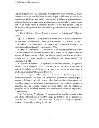 i. Definiciones de ergonomía
Definir cualquier actividad humana en pocas palabras no es tarea fácil, y menos
cuando se trata de una disciplina científica cuyos objetivos se encuentran en
constante movimiento, renovación e innovación; de ahí que podamos encontrar
tantas definiciones de ergonomía como autores e investigadores existen, cada
una de las cuales refleja el momento histórico en que fue gestada. Entre las
definiciones de ergonomía más importantes y representativas encontramos las
siguientes:
ij David Oborne: "Ergos: trabajo y nomos: leyes naturales" (Obor-ne,
1987).
2.] K. F. H. Murrell: "La ergonomía se define como el estudio científico de
las relaciones entre el hombre y su medio ambiente laboral" (Murrell, i9é5:xin).
3] Maurice de Montmollin: "tecnología de las comunicaciones y los
sistemas hombres-máquinas" (Montmollin, 1996).
4] Ernest J. Me Cormick: "El foco central de los factores humanos se refiere
a la consideración de los seres humanos en el diseño de los objetos obra del
hombre, de los medios de trabajo y de los entornos producidos por el mismo
hombre que se vienen 'usando' en las diferentes actividades vitales" (Me
Cormick, 1976:15).
5I Alphonse Chapanis: "La ingeniería de factores humanos, o ingeniería
humana, está relacionada con la forma de diseñar máquinas, operaciones y
medios de trabajo en tal forma que se tomen en cuenta las capacidades y
limitaciones humanas" (Chapanis, 1977:18).
6] W. T. Singleton: "Una persona en acción es dominada por varias
limitaciones internas y externas. Las limitaciones externas son originadas por la
naturaleza de la tarea específica que se realice; las limitaciones internas son más
generales, pueden ser estudiadas sistemáticamente y los resultados aplicarse a
un amplio rango de personas y situaciones. Estos estudios sobre las limitaciones
generales en la actividad humana son comúnmente llamados ergonomía"
(Singleton, i982:ix).
7] V. Zinchenko y V. Munipov: "La ergonomía es una disciplina científica
que estudia integralmente al hombre (grupo de hombres) en las condiciones
concretas de su actividad relacionada con el empleo de máquinas [medios
técnicos]" (Zinchenko y Munipov, 1985:8).
[17]
 