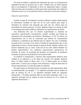No existe un análisis o apartado más importante que otro; su je-rarquización
dependerá del tipo de proyecto que se trate. Tampoco hay un orden riguroso
para su investigación; lo importante es llevar un seguimiento lógico y aceptar
todos los datos que nos puedan ser útiles para tener un panorama más amplio de
alternativas que a su vez nos permitan ofrecer soluciones con diversos enfoques.
Etapa de requerimientos
Cuando la etapa de investigación concluye debemos estudiar objetivamente
la información recabada en cada uno de los ocho análisis para elegir la
alternativa de solución más adecuada que cada uno nos ofrezca para las
necesidades de nuestro proyecto. Es decir, debemos llegar a la síntesis de todo
lo investigado para poder establecer finalmente los requerimientos de diseño.
Una definición dice que el término requerimiento es sinónimo de
restricción, especificación, consideración, variable, variables que limitan las
alternativas del solucionador de productos (Rodríguez, s.f.:52). En efecto, los
requerimientos son la lista de enunciados que definen las características
cualitativas y cuantitativas que deberán tener los objetos. Por esto, el diseñador
no puede crear si no tiene en sus manos el listado de requerimientos que se irán
traduciendo en líneas y formas durante la etapa de diseño, dándole carácter a los
factores objetuales que ya vimos. Cada uno de los ocho análisis brindará sus
propios requerimientos. Así, tendremos requerimientos ergonómi-cos, de
mercado, de costos, de tecnología del producto, de materiales, de productos
existentes, de procesos de producción y de norma-tividad.
Al sintetizar la información y enunciar cada requerimiento debemos tener
cuidado en su redacción y en los datos que muestre. Por ejemplo, debemos
decir: el objeto tendrá, el objeto será, y no el objeto puede ser, el objeto
podrá tener, a menos que se tengan varias soluciones o rango de datos para un
mismo requerimiento y su elección pueda ser indistinta.
De igual manera la información que se presente en cada requerimiento debe
ser particularizada, por ejemplo: i. La superficie principal será de madera de
pino de primera de 3/4. 2. La superficie principal tendrá las siguientes
dimensiones... No deben mezclarse datos en un mismo enunciado, como 1. La
superficie principal será de madera de pino de primera de 3/4 y tendrá las
siguientes dimensiones...
métodos y técnicas ergonómicas ■ 171
 