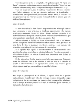 También debemos evitar la ambigüedad. No podemos decir: el objeto será
ligero, porque no tendremos parámetros para definir el término ligero, así que
debemos ser específicos y decir: el objeto tendrá un peso máximo de 2.75 kg.
Todo esto parece obvio, pero al establecer requerimientos debemos ser claros
pues habrá ocasiones en las que nosotros realicemos la investigación y
establezcamos los requerimientos para que otra persona diseñe, o viceversa. En
cualquier caso hay que evitar confusiones para que lo dicho en letra sea igual a lo
dicho en líneas y formas.
Etapa de diseño
La etapa de diseño es la etapa creativa propiamente dicha. Para llegar a ella lo
más conveniente es tener a la mano el listado de requerimientos y las mejores
condiciones personales (estado de ánimo, tiempo, ambiente agradable y el
material necesario) para poder vencer el primer obstáculo: el papel en blanco, que
a fuerza de trazos irá cediendo y las ideas empezarán a fluir.
Solemos empezar a diseñar en forma bidimensional, esto es en bocetos,
croquis o diagramas realizados con técnicas rápidas a mano alzada, por medio de
una lluvia de ideas o cualquier otra técnica creativa, o por técnicas más
complejas, como el uso de ciertos programas de computadora.
En la siguiente etapa algunas de esas ideas habrán de ser seleccionadas como
posibles alternativas y se trabajarán más detalladamente. También se empezará a
dimensionar el objeto y a manejar la escala más conveniente para facilitar su
trabajo tridimensional.
De las alternativas elegidas anteriormente habrá que seleccionar finalmente
una o dos, diferentes entre sí. La selección se hará con base en el concepto de
diseño, el establecimiento de los requerimientos y sobre todo buscando que el
objeto elegido sea el que mejor satisfaga la necesidad original.
Etapa de realización
Esta etapa es prolongación de la anterior, y algunas veces no se percibe
sustancialmente el cambio entre ellas. Sin embargo, podemos distinguirlas porque
en la etapa de diseño, además de que pueden existir varias posibles soluciones,
éstas se trabajan de manera general. En la etapa de realización, por el contrario, se
trabajan las alternativas con
172 ■ ergonomía para el diseño
 