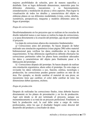mejores posibilidades de solución, pero de manera específica y
detallada. Esto se logra definiendo dimensiones, materiales para los
diferentes elementos, mecanismos y su funcionamiento,
estandarización y modulación de piezas y otros aspectos. Para lograr la
visualización de todos los detalles y características del objeto se
elaboran planos en sus diferentes modalidades (vistas, cortes, detalles,
isométricos, perspectivas), maquetas y modelos diferentes antes de
llegar al prototipo.
Etapa de correcciones
Desafortunadamente en los proyectos que se realizan en las escuelas de
diseño industrial nunca o casi nunca se realiza la etapa de correcciones,
y se pasa directamente a la creación del prototipo, que da por terminado
el proyecto.
La etapa de correcciones abarca dos momentos fundamentales:
a] Correcciones antes del prototipo. Se hacen después de haber
realizado una simulación ergonómica (véase página 200) sobre material
bidimensional para verificar los datos establecidos en la etapa de
requerimientos. Si hay diferencias significativas deberán efectuarse las
correcciones pertinentes sobre los planos hasta considerar adecuados
los datos y características del objeto para finalmente pasar a la
fabricación del prototipo.
b] Correcciones después del prototipo. Se hacen después de realizar
otra simulación ergonómica, ahora sobre el prototipo. En esta etapa se
revisarán los datos referentes a uso, función, estética, tecnología y
producción; las correcciones pueden generar cambios en más de un
área. Por ejemplo, se decide cambiar el material de una pieza; un
mecanismo tiene que cambiar; el color debe cambiar de tono; las
dimensiones deben ajustarse, etcétera.
Etapa de producción
Después de realizadas las correcciones finales, éstas deberán hacerse
directamente en los planos de presentación y en los de producción.
Aquí será donde se dé por terminado el proyecto, aunque sea
momentáneamente si se trata de un proyecto profesional. Finalmente se
hará la producción real, la cual debe estar a cargo de varios
profesionales, entre los que el diseñador fungirá como director del
desarrollo del producto y conciliador de ideas.
métodos y técnicas ergonómicas ■ 173
 