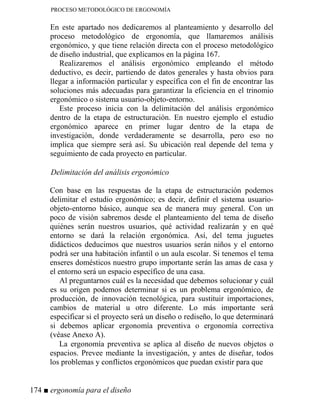 PROCESO METODOLÓGICO DE ERGONOMÍA
En este apartado nos dedicaremos al planteamiento y desarrollo del
proceso metodológico de ergonomía, que llamaremos análisis
ergonómico, y que tiene relación directa con el proceso metodológico
de diseño industrial, que explicamos en la página 167.
Realizaremos el análisis ergonómico empleando el método
deductivo, es decir, partiendo de datos generales y hasta obvios para
llegar a información particular y específica con el fin de encontrar las
soluciones más adecuadas para garantizar la eficiencia en el trinomio
ergonómico o sistema usuario-objeto-entorno.
Este proceso inicia con la delimitación del análisis ergonómico
dentro de la etapa de estructuración. En nuestro ejemplo el estudio
ergonómico aparece en primer lugar dentro de la etapa de
investigación, donde verdaderamente se desarrolla, pero eso no
implica que siempre será así. Su ubicación real depende del tema y
seguimiento de cada proyecto en particular.
Delimitación del análisis ergonómico
Con base en las respuestas de la etapa de estructuración podemos
delimitar el estudio ergonómico; es decir, definir el sistema usuario-
objeto-entorno básico, aunque sea de manera muy general. Con un
poco de visión sabremos desde el planteamiento del tema de diseño
quiénes serán nuestros usuarios, qué actividad realizarán y en qué
entorno se dará la relación ergonómica. Así, del tema juguetes
didácticos deducimos que nuestros usuarios serán niños y el entorno
podrá ser una habitación infantil o un aula escolar. Si tenemos el tema
enseres domésticos nuestro grupo importante serán las amas de casa y
el entorno será un espacio específico de una casa.
Al preguntarnos cuál es la necesidad que debemos solucionar y cuál
es su origen podemos determinar si es un problema ergonómico, de
producción, de innovación tecnológica, para sustituir importaciones,
cambios de material u otro diferente. Lo más importante será
especificar si el proyecto será un diseño o rediseño, lo que determinará
si debemos aplicar ergonomía preventiva o ergonomía correctiva
(véase Anexo A).
La ergonomía preventiva se aplica al diseño de nuevos objetos o
espacios. Prevee mediante la investigación, y antes de diseñar, todos
los problemas y conflictos ergonómicos que puedan existir para que
174 ■ ergonomía para el diseño
 