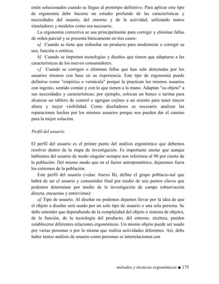 estén solucionados cuando se llegue al prototipo definitivo. Para aplicar este tipo
de ergonomía debe hacerse un estudio profundo de las características y
necesidades del usuario, del entorno y de la actividad, utilizando tantos
simuladores y modelos como sea necesario.
La ergonomía correctiva se usa principalmente para corregir y eliminar fallas
de orden parcial y se presenta básicamente en tres casos:
a] Cuando se tiene que rediseñar un producto para modernizar o corregir su
uso, función o estética.
b] Cuando se importan tecnologías y diseños que tienen que adaptarse a las
características de los nuevos consumidores.
c] Cuando se corrigen o eliminan fallas que han sido detectadas por los
usuarios mismos con base en su experiencia. Este tipo de ergonomía puede
definirse como empírica o vernácula porque la practican los mismos usuarios
con ingenio, sentido común y con lo que tienen a la mano. Adaptan su objeto a
sus necesidades y características; por ejemplo, colocan un banco o tarima para
alcanzar un tablero de control o agregan cojines a un asiento para tener mayor
altura y mejor visibilidad. Como diseñadores es necesario analizar las
reparaciones hechas por los mismos usuarios porque nos pueden dar el camino
para la mejor solución.
Perfil del usuario
El perfil del usuario es el primer punto del análisis ergonómico que debemos
resolver dentro de la etapa de investigación. Es importante anotar que aunque
hablemos del usuario de modo singular siempre nos referimos al 90 por ciento de
la población. Del mismo modo que en el factor antropométrico, dejaremos fuera
los extremos de la población.
Este perfil del usuario (veáse Anexo B), define el grupo poblacio-nal que
habrá de ser el usuario y consumidor final por medio de seis puntos claves que
podemos determinar por medio de la investigación de campo (observación
directa, encuestas y entrevistas):
a] Tipo de usuario. Al diseñar no podemos dejarnos llevar por la idea de que
el objeto a diseñar será usado por un solo tipo de usuario o una sola persona. Se
debe entender que dependiendo de la complejidad del objeto o sistema de objetos,
de la función, de la tecnología del producto, del entorno, etcétera, pueden
establecerse diferentes relaciones ergonómicas. Un mismo objeto puede ser usado
por varias personas o por la misma que realiza actividades diferentes. Así, debe
haber tantos análisis de usuario como personas se interrelacionen con
métodos y técnicas ergonómicas ■ 175
 