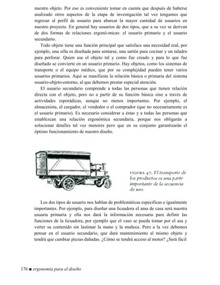 nuestro objeto. Por eso es conveniente tomar en cuenta que después de haberse
analizado otros aspectos de la etapa de investigación tal vez tengamos que
regresar al perfil de usuario para abarcar la mayor cantidad de usuarios en
nuestro proyecto. En general hay usuarios de dos tipos, que a su vez se derivan
de dos formas de relaciones ergonó-micas: el usuario primario y el usuario
secundario.
Todo objeto tiene una función principal que satisface una necesidad real, por
ejemplo, una silla es diseñada para sentarse, una sartén para cocinar y un taladro
para perforar. Quien use el objeto tal y como fue creado y para lo que fue
diseñado se convierte en un usuario primario. Hay objetos, como los sistemas de
transporte o el equipo médico, que por su complejidad pueden tener varios
usuarios primarios. Aquí se manifiesta la relación básica o primaria del sistema
usuario-objeto-entorno, al que debemos prestar especial atención.
El usuario secundario comprende a todas las personas que tienen relación
directa con el objeto, pero no a partir de su función básica sino a través de
actividades esporádicas, aunque no menos importantes. Por ejemplo, el
almacenista, el cargador, el vendedor o el comprador (que no necesariamente es
el usuario primario). Es necesario considerar a éstas y a todas las personas que
establezcan una relación ergonómica secundaria, porque nos obligarán a
solucionar detalles tal vez menores pero que en su conjunto garantizarán el
óptimo funcionamiento de nuestro diseño.
Los dos tipos de usuario nos hablan de problemáticas específicas e igualmente
importantes. Por ejemplo, para diseñar una licuadora el ama de casa será nuestra
usuaria primaria y ella nos dará la información necesaria para definir las
funciones de la licuadora, por ejemplo que el vaso se pueda tomar por el asa y
verter su contenido sin lastimar la mano y la muñeca. Pero a la vez debemos
pensar en el usuario secundario, que dará mantenimiento al mismo objeto y
tendrá que cambiar piezas dañadas. ¿Cómo se tendrá acceso al motor? ¿Será fácil
176 ■ ergonomía para el diseño
 