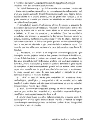 el reemplazo de piezas? Aunque parezcan detalles pequeños debemos dar
solución a todos para ofrecer un buen producto.
Para definir la cantidad y el tipo de los usuarios que estarán en contacto con
el diseño primero debemos considerar las exigencias propias del proyecto y del
grado que estemos cursando. Durante los primeros niveles suele hacerse énfasis
exclusivamente en el usuario primario, pero en grados más elevados y ya en
grados avanzados se tienen que estudiar las necesidades de todos los usuarios
para globa-lizar el proyecto.
b] Actividad del usuario. Paralelamente al tipo de usuario se encuentra la
clasificación de todas las actividades que realizarán el o los usuarios con el o los
objetos de acuerdo con su función. Como vimos en el inciso anterior, estas
actividades se dividen en primarias y secundarias. Entre las actividades
secundarias más comunes se encuentran la fabricación, limpieza, transporte,
compra, ensamble, mantenimiento, almacenaje y venta del objeto. También se
consideran secundarias las actividades que las personas realizan al usar el objeto
para lo que no fue diseñado y que como diseñadores debemos prever. Por
ejemplo, usar una silla como escalera o la mesa del comedor como burro de
planchar.
c] Ocupación. Se refiere a la ocupación económico-productiva que
desempeña nuestro grupo de usuarios. Por ejemplo, estudiantes de bachillerato,
obreros de la industria de la construcción, amas de casa o pilotos aviadores. Este
dato es de gran utilidad sobre todo cuando el objeto será usado por un gremio en
específico, porque la estructura y dimensión corporal dependen en gran medida
del trabajo que las personas desempeñen; quienes realizan trabajos físicos poseen
mayor masa muscular que las que desempeñan labores sedentes o intelectuales.
De modo general, este punto da pauta para definir el mercado en el que
habremos de colocar el producto diseñado.
d] Sexo. El sexo se define para determinar las diferencias anato-
mofisiológicas, psicológicas y antropométricas de los usuarios, sobre todo
cuando el objeto a diseñar será más usado por personas de un sexo en particular
por cuestiones de función o por estética.
e] Edad. Es conveniente especificar el rango de edad de nuestro grupo de
usuarios para analizar las características y necesidades ana-tomofisiológicas,
psicológicas y antropométricas propias de su nivel.
/] Características físicas generales. Debemos especificar si nuestro grupo de
usuarios padece o no de alguna anomalía física, sensorial y/o mental, tan simple
como la miopía o tan compleja como un síndrome cerebral. Si esta discapacidad
no interfiere ni altera la relación
métodos y técnicas ergonómicas -177
 