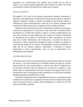 ergonómica no es determinante. Por ejemplo, para el diseño de una silla no
importa si los usuarios padecen daltonismo, pero al diseñar un tablero de control
es primordial considerar las deficiencias visuales de los usuarios.
Factores ergonómicos
Del capítulo 3 al 8 vimos los tres factores ergonómicos: humanos, ambientales y
objetuales. Aquí detallaremos su aplicación en un proyecto de diseño y sugerimos
regresar al capítulo 8, donde se muestra con detalle el tipo de factor humano y
ambiental que afecta específicamente a cada uno de los factores objetuales para
corroborar la influencia que tiene la ergonomía sobre el diseño industrial.
Debemos estar conscientes de que los conocimientos científicos que apoyan y
conforman la ergonomía no se convierten en tales sino hasta el momento mismo
de aplicarlos en el diseño de un objeto o espacio. Los datos antropométricos son
sólo cifras mientras no tienen aplicación, pero cuando esos números determinan
las dimensiones de un objeto se transforman en datos ergonómicos; lo mismo
pasa con los datos biomecánicos, de luminotecnia y con todos los demás: se
convierten en datos ergonómicos únicamente cuando se traducen en factores o
características propias de los objetos. Recomendamos que para profundizar en
cada uno de los factores humanos, ambientales y objetuales se busque
información en textos especializados, como los que se recomiendan en la
bibliografía de cada capítulo.
FACTOR SOCIOCULTURAL
Comenzamos por el factor sociocultural porque tiene relación directa con el perfil
del usuario, y sirve para ubicarnos en la realidad concreta del grupo de usuarios
desde el punto de vista socioeconómico y cultural, con todas sus implicaciones.
Es necesario considerar todos los aspectos que se tratan en el capítulo 6 y que
hablan sobre el comportamiento de nuestros usuarios como grupo social y de las
características que los distinguen de otras sociedades con el fin de que el producto
diseñado tenga plena identificación con ellos.
De manera independiente de la complejidad del proyecto, recomendamos para
el análisis de este factor que se apliquen las técnicas de la investigación de campo
como observación directa y registro gráfico (fotografía y/o video) con el fin de
detectar actividades, actitudes
178 ■ ergonomía para el diseño
 