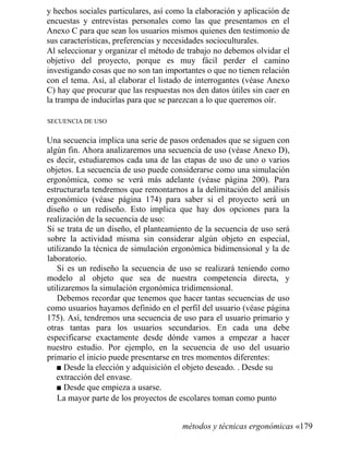y hechos sociales particulares, así como la elaboración y aplicación de
encuestas y entrevistas personales como las que presentamos en el
Anexo C para que sean los usuarios mismos quienes den testimonio de
sus características, preferencias y necesidades socioculturales.
Al seleccionar y organizar el método de trabajo no debemos olvidar el
objetivo del proyecto, porque es muy fácil perder el camino
investigando cosas que no son tan importantes o que no tienen relación
con el tema. Así, al elaborar el listado de interrogantes (véase Anexo
C) hay que procurar que las respuestas nos den datos útiles sin caer en
la trampa de inducirlas para que se parezcan a lo que queremos oír.
SECUENCIA DE USO
Una secuencia implica una serie de pasos ordenados que se siguen con
algún fin. Ahora analizaremos una secuencia de uso (véase Anexo D),
es decir, estudiaremos cada una de las etapas de uso de uno o varios
objetos. La secuencia de uso puede considerarse como una simulación
ergonómica, como se verá más adelante (véase página 200). Para
estructurarla tendremos que remontarnos a la delimitación del análisis
ergonómico (véase página 174) para saber si el proyecto será un
diseño o un rediseño. Esto implica que hay dos opciones para la
realización de la secuencia de uso:
Si se trata de un diseño, el planteamiento de la secuencia de uso será
sobre la actividad misma sin considerar algún objeto en especial,
utilizando la técnica de simulación ergonómica bidimensional y la de
laboratorio.
Si es un rediseño la secuencia de uso se realizará teniendo como
modelo al objeto que sea de nuestra competencia directa, y
utilizaremos la simulación ergonómica tridimensional.
Debemos recordar que tenemos que hacer tantas secuencias de uso
como usuarios hayamos definido en el perfil del usuario (véase página
175). Así, tendremos una secuencia de uso para el usuario primario y
otras tantas para los usuarios secundarios. En cada una debe
especificarse exactamente desde dónde vamos a empezar a hacer
nuestro estudio. Por ejemplo, en la secuencia de uso del usuario
primario el inicio puede presentarse en tres momentos diferentes:
■ Desde la elección y adquisición el objeto deseado. . Desde su
extracción del envase.
■ Desde que empieza a usarse.
La mayor parte de los proyectos de escolares toman como punto
métodos y técnicas ergonómicas «179
 