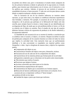 de partida este último caso, pero si iniciáramos el estudio desde cualquiera de
los dos primeros haríamos evidente la aplicación de la ergo-nomía en el diseño
gráfico, pues tenemos que relacionarnos con el envase, con el instructivo y con
los gráficos que contiene. Además, el proceso de uso incluiría el armado o
ensamblado de piezas si fuera necesario. Y todo esto serviría para darnos cuenta
dónde se empieza realmente a diseñar un producto.
Para la secuencia de uso de los usuarios indirectos no tenemos tantas
opciones, ya que entre éstos y los objetos se establecen relaciones ergonómicas
más limitadas y rutinarias. Por ejemplo, la secuencia de uso de la persona que
transporta o de la persona que participa en la fabricación del objeto será más
sencilla, pues siempre hacen lo mismo y tienen etapas de uso identificadas por
un diagrama de flujo; de modo que no será problema definir el inicio y el fin de
su relación con el objeto en cuestión. Para el estudio de este tipo de usuarios
debemos fusionar criterios de ergonomía de producto (o de diseño industrial) y
de ergonomía industrial.
La finalidad de esta secuencia de uso es mostrar la interfaz o correlación que
se establece entre el usuario, el objeto y el entorno. Después de definir el punto
de partida para cualquiera de los usuarios haremos un relato de todas las tareas
que implica la actividad total. Esta narración tiene que ser perfectamente
detallada y lo más conveniente es respaldarla con material gráfico como
fotografías o video. Aquí se desglosan de manera clara y objetiva los siguientes
puntos:
■ Componentes del objeto en uso.
■ Características formales del objeto como peso, dimensión, etcétera.
■ Frecuencia de uso de cada uno de los componentes del objeto.
■ Características de las materias primas que forman parte de la actividad.
■ Segmentos corporales que se relacionan con las partes antes mencionadas.
■ Movimientos que realiza el usuario.
■ Posiciones que adopta el mismo.
■ Acciones sensoriales que intervienen en la relación.
■ Características arquitectónicas del espacio.
■ Características de objetos que se encuentren en el mismo espacio.
■ Detección de factores ambientales que intervienen en la relación. En la
secuencia de uso es importante verificar el factor tiempo,
que podemos dividir en tres tipos:
■ Cantidad de etapas o pasos que tienen que realizarse.
180 ■ ergonomía para el diseño
 