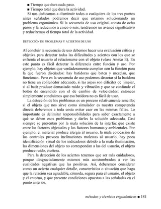 ■ Tiempo que dura cada paso.
■ Tiempo total que dura la actividad.
Si nos dedicamos a disminuir todos o cualquiera de los tres puntos
antes señalados podremos decir que estamos solucionando un
problema ergonómico. Si la secuencia de uso original consta de ocho
pasos y la reducimos a cinco o seis, tendremos un avance significativo
y reduciremos el tiempo total de la actividad.
DETECCIÓN DE PROBLEMAS Y ACIERTOS DE USO
Al concluir la secuencia de uso debemos hacer una evaluación crítica y
objetiva para detectar todas las dificultades y aciertos con los que se
enfrenta el usuario al relacionarse con el objeto (véase Anexo E). En
este punto es fácil detectar la diferencia entre función y uso. Por
ejemplo, hay objetos que verdaderamente cumplen con la función para
la que fueron diseñados: hay batidoras que baten y mezclan, que
funcionan. Pero en la secuencia de uso podemos detectar si la batidora
no tiene un contenedor adecuado, si las aspas son difíciles de limpiar,
si al batir produce demasiado ruido y vibración y que se confunde el
botón de encendido con el de cambio de velocidades; entonces
simplemente concluimos que esa batidora no es fácil de usar.
La detección de los problemas es un proceso relativamente sencillo;
si el objeto que nos sirve como simulador es nuestra competencia
directa deberemos a toda costa evitar caer en las mismas fallas. Lo
importante es delimitar responsabilidades para saber exactamente a
qué se deben esos problemas y darles la solución adecuada. Casi
siempre se presentan por la mala solución de la interfaz que existe
entre los factores objetuales y los factores humanos y ambientales. Por
ejemplo, el material produce alergia al usuario, la mala colocación de
los controles provoca inclinaciones molestas al usuario, hay poca
identificación visual de los indicadores debido a la mala iluminación,
las dimensiones del objeto no correspondan a las del usuario, el objeto
produce ruido, etcétera.
Para la detección de los aciertos tenemos que ser más cuidadosos,
porque desgraciadamente estamos más acostumbrados a ver las
cualidades negativas que las positivas. Así, deberemos considerar
como un acierto cualquier detalle, característica o situación que haga
que la relación sea agradable, cómoda, segura para el usuario, el objeto
y el entorno, y que presente condiciones opuestas a las señaladas en el
punto anterior.
métodos y técnicas ergonómicas ■ 181
 