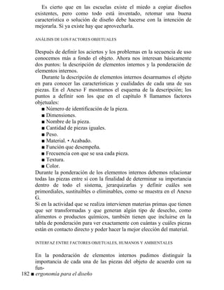 Es cierto que en las escuelas existe el miedo a copiar diseños
existentes, pero como todo está inventado, retomar una buena
característica o solución de diseño debe hacerse con la intención de
mejorarla. Si ya existe hay que aprovecharla.
ANÁLISIS DE LOS FACTORES OBJETUALES
Después de definir los aciertos y los problemas en la secuencia de uso
conocemos más a fondo el objeto. Ahora nos interesan básicamente
dos puntos: la descripción de elementos internos y la ponderación de
elementos internos.
Durante la descripción de elementos internos desarmamos el objeto
en para conocer las características y cualidades de cada una de sus
piezas. En el Anexo F mostramos el esquema de la descripción; los
puntos a definir son los que en el capítulo 8 llamamos factores
objetuales:
■ Número de identificación de la pieza.
■ Dimensiones.
■ Nombre de la pieza.
■ Cantidad de piezas iguales.
■ Peso.
■ Material. • Acabado.
■ Función que desempeña.
■ Frecuencia con que se usa cada pieza.
■ Textura.
■ Color.
Durante la ponderación de los elementos internos debemos relacionar
todas las piezas entre sí con la finalidad de determinar su importancia
dentro de todo el sistema, jerarquizarlas y definir cuáles son
primordiales, sustituibles o eliminables, como se muestra en el Anexo
G.
Si en la actividad que se realiza intervienen materias primas que tienen
que ser transformadas y que generan algún tipo de desecho, como
alimentos o productos químicos, también tienen que incluirse en la
tabla de ponderación para ver exactamente con cuántas y cuáles piezas
están en contacto directo y poder hacer la mejor elección del material.
INTERFAZ ENTRE FACTORES OBJETUALES, HUMANOS Y AMBIENTALES
En la ponderación de elementos internos pudimos distinguir la
importancia de cada una de las piezas del objeto de acuerdo con su
fun-
182 ■ ergonomía para el diseño
 