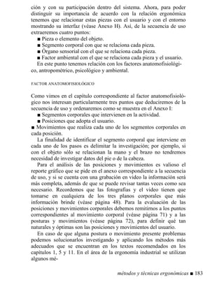ción y con su participación dentro del sistema. Ahora, para poder
distinguir su importancia de acuerdo con la relación ergonómica
tenemos que relacionar estas piezas con el usuario y con el entorno
mostrando su interfaz (véase Anexo H). Así, de la secuencia de uso
extraeremos cuatro puntos:
■ Pieza o elemento del objeto.
■ Segmento corporal con que se relaciona cada pieza.
■ Órgano sensorial con el que se relaciona cada pieza.
■ Factor ambiental con el que se relaciona cada pieza y el usuario.
En este punto tenemos relación con los factores anatomofisiológi-
co, antropométrico, psicológico y ambiental.
FACTOR ANATOMOFISIOLÓGICO
Como vimos en el capítulo correspondiente al factor anatomofisioló-
gico nos interesan particularmente tres puntos que deduciremos de la
secuencia de uso y ordenaremos como se muestra en el Anexo I:
■ Segmentos corporales que intervienen en la actividad.
■ Posiciones que adopta el usuario.
■ Movimientos que realiza cada uno de los segmentos corporales en
cada posición.
La finalidad de identificar el segmento corporal que interviene en
cada uno de los pasos es delimitar la investigación; por ejemplo, si
con el objeto sólo se relacionan la mano y el brazo no tendremos
necesidad de investigar datos del pie o de la cabeza.
Para el análisis de las posiciones y movimientos es valioso el
reporte gráfico que se pide en el anexo correspondiente a la secuencia
de uso, y si se cuenta con una grabación en video la información será
más completa, además de que se puede revisar tantas veces como sea
necesario. Recordemos que las fotografías y el video tienen que
tomarse en cualquiera de los tres planos corporales que más
información brinde (véase página 48). Para la evaluación de las
posiciones y movimientos corporales debemos remitirnos a los puntos
correspondientes al movimiento corporal (véase página 71) y a las
posturas y movimientos (véase página 72), para definir qué tan
naturales y óptimas son las posiciones y movimientos del usuario.
En caso de que alguna postura o movimiento presente problemas
podemos solucionarlos investigando y aplicando los métodos más
adecuados que se encuentran en los textos recomendados en los
capítulos 1, 5 y 11. En el área de la ergonomía industrial se utilizan
algunos mé-
métodos y técnicas ergonómicas ■ 183
 