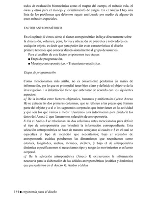 todos de evaluación biomecánica como el mapeo del cuerpo, el método rula, el
owas y otros para el manejo y levantamiento de cargas. En el Anexo I hay una
lista de los problemas que debemos seguir analizando por medio de alguno de
estos métodos especiales.
FACTOR ANTROPOMÉTRICO
En el capítulo 8 vimos cómo el factor antropométrico influye directamente sobre
la dimensión, volumen, peso, forma y ubicación de controles e indicadores en
cualquier objeto, es decir que para poder dar estas características al diseño
primero tenemos que conocer dimen-sionalmente al grupo de usuarios.
Para el análisis de este factor proponemos tres etapas:
■ Etapa de programación.
■ Muestreo antropométrico. • Tratamiento estadístico.
Etapa de programación
Como mencionamos más arriba, no es conveniente perdernos en mares de
información, por lo que es primordial tener bien claro y definido el objetivo de la
investigación. La información tiene que ordenarse de acuerdo con los siguientes
aspectos:
a] De la interfaz entre factores objetuales, humanos y ambientales (véase Anexo
H) se extraen las dos primeras columnas, que se refieren a las piezas que forman
parte del objeto y a el o los segmentos corporales que intervienen en la actividad
y que son los que vamos a medir. Usaremos esta información para producir los
datos del Anexo J, que llamaremos selección de antropometría.
b En el Anexo J se relacionan las dos columnas antes mencionadas para definir
el tipo de antropometría que brindará la información correspondiente. Esta
selección antropométrica se hace de manera semejante al cuadro r 5 en el cual se
especifica el tipo de medición que necesitamos; bajo el recuadro de
antropometría estática pondremos las dimensiones que necesitamos como
estatura, longitudes, anchos, alcances, etcétera, y bajo el de antropometría
dinámica especificaremos si necesitamos tipo y rango de movimientos o esfuerzo
corporal.
c] De la selección antropométrica (Anexo J) extraeremos la información
necesaria para la elaboración de las cédulas antropométricas (estática y dinámica)
que presentamos en el Anexo K. Ambas cédulas
184 ■ ergonomía para el diseño
 