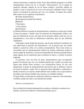 número de personas a medir por sesión. Estos datos deberán agregarse a la cédula
antropométrica (Anexo K) en el recuadro observaciones, g] El equipo de
medición utilizado, además de ser de buena calidad y precisión, deberá ser
portátil, ya que la mayoría de las veces será necesario trasladarse hasta el lugar
donde se encuentran las personas que van a ser medidas. El equipo más común
debe contar con los siguientes instrumentos:
■ Cédula antropométrica.
■ Antropómetro portátil tipo Martin.
■ Báscula.
• Flexómetro.
• Cinta métrica.
■ Goniómetro.
h] Deberá definirse el equipo de antropometristas, tomando en cuenta que lo ideal
es tener tres grupos o postas para los muéstreos de antropometría estática: uno
para las dimensiones de pie, otro para las de posición sedente (cada uno con su
antropómetro) y otro para las dimensiones especiales, para las que utilizarán
calibradores.
Cada grupo o posta tendrá dos personas: una de ellas realizará la medición y la
otra supervisará la posición del instrumental y de la persona que está siendo
medida y anotará las cifras en la cédula correspondiente. Para evitar errores es
conveniente que los antropometristas realicen las mismas mediciones usando el
mismo equipo de medición y la persona responsable del muestreo periódicamente
repita algunas de las mediciones para corroborar los datos y verificar la técnica
empleada.
Si queremos crear una base de datos antropométricos para investigación
general las personas que van a ser medidas podrán estar vestidas con ropas muy
ligeras para obtener datos cercanos a sus características físicas. En este caso
agregaremos al grupo de antropometristas una persona que se dedicará a marcar
en la piel los puntos a medir. Pero si queremos datos aplicables a condiciones o
diseños concretos, los sujetos a medir deberán estar vestidos con su ropa normal o
de trabajo, para obtener medidas más cercanas a su realidad cotidiana.
El lugar donde se realizarán las mediciones deberá ser espacioso, bien iluminado,
ventilado, aislado del ruido y con absoluta privacidad.
Muestreo antropométrico
Para la obtención de datos antropométricos estáticos y dinámicos contamos con
métodos, técnicas de medición e instrumental propios que se
186 ■ ergonomía para el diseño
 