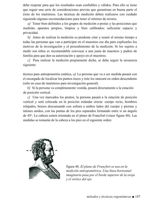 debe respetar para que los resultados sean confiables y válidos. Para ello se tiene
que seguir una serie de consideraciones previas que garantizan en buena parte el
éxito de los muéstreos. Las técnicas de medición deben realizarse con cuidado
siguiendo algunas recomendaciones para tener el mínimo de errores.
a] Tener bien definidos a los grupos de medición o postas y las posiciones que
medirán; aparatos propios, limpios y bien calibrados; suficiente espacio y
privacidad.
b] Antes de realizar la medición es prudente citar y reunir al mismo tiempo a
todas las personas que van a participar en el muestreo ese día para explicarles los
motivos de la investigación y el procedimiento de la medición. Si los sujetos a
medir son niños es recomendable convocar a una junta de maestros y padres de
familia para que den su autorización y apoyo en el muestreo.
c] Para realizar la medición propiamente dicha, se debe seguir la secuencia
siguiente:
técnica para antropometría estática, a] La persona que va a ser medida pasará con
el encargado de localizar los puntos óseos y éste los marcará en orden descendente
(sólo en caso de muéstreos para investigación general).
b] Si la persona va completamente vestida, pasará directamente a la estación
de posición vertical.
c] Una vez marcados los puntos, la persona pasará a la estación de posición
vertical y será colocada en la posición estándar erecta: cuerpo recto, hombros
relajados, brazos descansando con soltura a ambos lados del cuerpo y piernas y
talones unidos, con las puntas de los pies separados formando entre sí un ángulo
de 45o. La cabeza estará orientada en el plano de Francfort (véase figura 48). Las
medidas se tomarán de la cabeza a los pies en el siguiente orden:
figura 48. El plano de Francfort se usa en la
medición antropométrica. Una línea horizontal
imaginaria pasa por el borde superior de la oreja
y el vértice del ojo.
métodos y técnicas ergonómicas ■ 187
 
