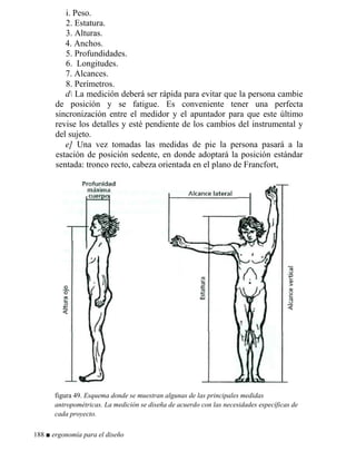 i. Peso.
2. Estatura.
3. Alturas.
4. Anchos.
5. Profundidades.
6. Longitudes.
7. Alcances.
8. Perímetros.
d La medición deberá ser rápida para evitar que la persona cambie
de posición y se fatigue. Es conveniente tener una perfecta
sincronización entre el medidor y el apuntador para que este último
revise los detalles y esté pendiente de los cambios del instrumental y
del sujeto.
e] Una vez tomadas las medidas de pie la persona pasará a la
estación de posición sedente, en donde adoptará la posición estándar
sentada: tronco recto, cabeza orientada en el plano de Francfort,
figura 49. Esquema donde se muestran algunas de las principales medidas
antropométricas. La medición se diseña de acuerdo con las necesidades específicas de
cada proyecto.
188 ■ ergonomía para el diseño
 