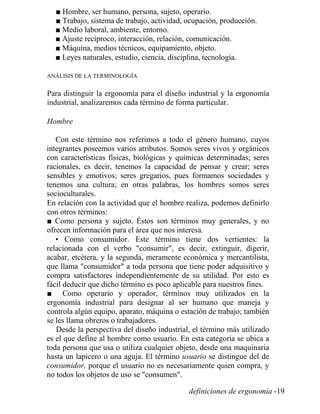 ■ Hombre, ser humano, persona, sujeto, operario.
■ Trabajo, sistema de trabajo, actividad, ocupación, producción.
■ Medio laboral, ambiente, entorno.
■ Ajuste recíproco, interacción, relación, comunicación.
■ Máquina, medios técnicos, equipamiento, objeto.
■ Leyes naturales, estudio, ciencia, disciplina, tecnología.
ANÁLISIS DE LA TERMINOLOGÍA
Para distinguir la ergonomía para el diseño industrial y la ergonomía
industrial, analizaremos cada término de forma particular.
Hombre
Con este término nos referimos a todo el género humano, cuyos
integrantes poseemos varios atributos. Somos seres vivos y orgánicos
con características físicas, biológicas y químicas determinadas; seres
racionales, es decir, tenemos la capacidad de pensar y crear; seres
sensibles y emotivos; seres gregarios, pues formamos sociedades y
tenemos una cultura; en otras palabras, los hombres somos seres
socioculturales.
En relación con la actividad que el hombre realiza, podemos definirlo
con otros términos:
■ Como persona y sujeto. Éstos son términos muy generales, y no
ofrecen información para el área que nos interesa.
• Como consumidor. Este término tiene dos vertientes: la
relacionada con el verbo "consumir", es decir, extinguir, digerir,
acabar, etcétera, y la segunda, meramente económica y mercantilista,
que llama "consumidor" a toda persona que tiene poder adquisitivo y
compra satisfactores independientemente de su utilidad. Por esto es
fácil deducir que dicho término es poco aplicable para nuestros fines.
■ Como operario y operador, términos muy utilizados en la
ergonomía industrial para designar al ser humano que maneja y
controla algún equipo, aparato, máquina o estación de trabajo; también
se les llama obreros o trabajadores.
Desde la perspectiva del diseño industrial, el término más utilizado
es el que define al hombre como usuario. En esta categoría se ubica a
toda persona que usa o utiliza cualquier objeto, desde una maquinaria
hasta un lapicero o una aguja. El término usuario se distingue del de
consumidor, porque el usuario no es necesariamente quien compra, y
no todos los objetos de uso se "consumen".
definiciones de ergonomía -19
 