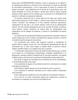 técnica para ANTROPOMETRÍA dinámica. Como se menciona en el capítulo 4
la antropometría dinámica se relaciona con la biomecánica al medir la capacidad
de movimiento (goniometría) y con la ergo-metría al medir los esfuerzos del
aparato locomotor. Aquí hablaremos de la técnica de la goniometría, pues está
menos difundida en el área del diseño y porque para medir la fuerza corporal
podemos utilizar algunos de los métodos que se presentan en la bibliografía del
capítulo 4, utilizados en ergonomía industrial.
Es necesario mencionar que la mayor parte de los datos que existen sobre
goniometría pertenecen al área médica, y utilizan como puntos de referencia de
valores normales. Sin embargo no se han realizado muéstreos ergonómicos
significativos de este tipo, y no existen registros como los de la antropometría
estática. Por esta carencia proponemos que en las escuelas de diseño se realicen,
como práctica escolar, muéstreos de ambos tipos de antropometría para
compararlos con los trabajos de medicina y verificar la normalidad de nuestra
población.
Las mediciones de antropometría dinámica (goniometría) se pueden realizar al
mismo tiempo que las de la estática; sólo habría que agregar una posta o estación
de medición para los rangos de movimiento.
Los movimientos que realiza cada segmento corporal se manifiestan de
manera radial o angular en una, dos o tres dimensiones dependiendo del tipo de
articulación que se trate. Estos rangos se pueden medir en posición vertical,
sedente, decúbito supino o en cualquier otra que se requiera.
A continuación exponemos la técnica de medición goniométrica que se utiliza
en el campo de la reumatología, traumatología, ortopedia, rehabilitación y en
dictámenes y peritajes médicos realizados por el imss para utilizarla, con algunas
modificaciones, como base de los muéstreos antropométricos para ergonomía.
Para medir el ángulo de movilidad de las articulaciones de las extremidades,
se recomienda proceder como sigue:
i] Se considerará el ángulo de movilidad normal de la articulación en estudio
como punto de referencia.
2I Se medirá el ángulo máximo en los movimientos activos y pasivos.
3] Se comparará la medición efectuada con los valores medios considerados
como normales.
4] Se comparará esta medición con la movilidad de la articulación simétrica.
5] En caso de no existir articulación opuesta por amputación, el grado de
movimiento se comparará con el arco de movilidad de una
190 ■ ergonomía para el diseño
 