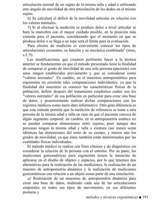 articulación normal de un sujeto de la misma talla y edad o utilizando
otro ángulo de movilidad de otra articulación de los dedos en el mismo
sujeto.
6] Se calculará el déficit de la movilidad articular en relación con
los valores normales.
7] Si al efectuar la medición se produce dolor a nivel articular se
hará la maniobra con el mayor cuidado posible, en la posición más
cómoda para el paciente, considerando que el momento en que se
produce dolor o se llega a un tope será el límite para la evaluación.
Para efectos de medición es conveniente conocer los tipos de
articulaciones existentes, su función y su mecánica combinada (imss,
s.f.:5).
Las modificaciones que creemos pertinente hacer a la técnica
anterior se fundamentan en que el método presentado tiene la finalidad
de comparar el grado de movilidad de una sola persona (paciente) con
unos rangos establecidos previamente y que se consideran como
valores normales. En cambio, en el muestreo antropométrico para
ergonomía no existirán tales comparaciones individuales, ya que la
finalidad del muestreo es conocer las características físicas de la
población, definir después del tratamiento estadístico cuáles son los
valores normales de esa población en particular para crear una base
de datos, y posteriormente realizar dichas comparaciones con los
registros médicos como mero dato informativo. Otra gran diferencia es
que este método permite que la medición de referencia se tome a otra
persona de la misma edad y talla en caso de que el paciente carezca de
algún segmento corporal; en cambio, en la antropometría estática no
se pueden comparar dimensiones entre sujetos, pues aunque dos
personas tengan la misma edad y talla o estatura casi nunca serán
idénticas las dimensiones del resto de su cuerpo, y menos aún los
grados de movilidad, ya que éstos también están determinados por las
cualidades físicas individuales.
El método médico se realiza con fines clínicos y de diagnóstico sin
considerar la relación de la persona con el entorno. Por su parte, las
mediciones goniométricas para ergonomía tienen la intención de
aplicarse en el diseño de objetos y espacios, por lo que tenemos dos
alternativas para la realización de las mediciones, la realización de un
muestro de antropometría dinámica y la realización de mediciones
goniométricas con relación a un objeto como parte de una simulación.
a] Realización de un muestreo de antropometría dinámica para
crear una base de datos, midiendo cada una de las articulaciones
corporales en todos sus tipos de movimiento, en sus diferentes
posturas y
métodos y técnicas ergonómicas ■ 191
 