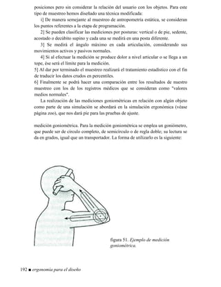 posiciones pero sin considerar la relación del usuario con los objetos. Para este
tipo de muestreo hemos diseñado una técnica modificada:
i] De manera semejante al muestreo de antropometría estática, se consideran
los puntos referentes a la etapa de programación.
2] Se pueden clasificar las mediciones por posturas: vertical o de pie, sedente,
acostado o decúbito supino y cada una se medirá en una posta diferente.
3] Se medirá el ángulo máximo en cada articulación, considerando sus
movimientos activos y pasivos normales.
4] Si al efectuar la medición se produce dolor a nivel articular o se llega a un
tope, ése será el límite para la medición.
5] Al dar por terminado el muestreo realizará el tratamiento estadístico con el fin
de traducir los datos crudos en percentiles.
6] Finalmente se podrá hacer una comparación entre los resultados de nuestro
muestreo con los de los registros médicos que se consideran como valores
medios normales.
La realización de las mediciones goniométricas en relación con algún objeto
como parte de una simulación se abordará en la simulación ergonómica (véase
página zoo), que nos dará pie para las pruebas de ajuste.
medición goniométrica. Para la medición goniométrica se emplea un goniómetro,
que puede ser de círculo completo, de semicírculo o de regla doble; su lectura se
da en grados, igual que un transportador. La forma de utilizarlo es la siguiente:
figura 51. Ejemplo de medición
goniométrica.
192 ■ ergonomía para el diseño
 