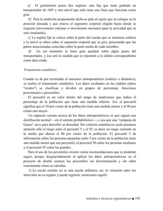 a] El goniómetro posee dos regletas: una fija que tiene grabado un
transportador de 180o y otra móvil que sólo tiene una línea que funciona como
guía.
b] Para la medición propiamente dicha se pide al sujeto que se coloque en la
posición deseada y que mueva el segmento corporal elegido hasta donde se
requiera (movimiento máximo o movimiento necesario para la actividad que se
esté simulando).
c] La regleta fija se coloca sobre la parte del cuerpo que se mantiene estática
y la móvil se ubica sobre el segmento corporal que se giró, procurando que las
partes mencionadas coincidan sobre la parte media de cada miembro.
d] En ese momento la línea guía quedará sobre algún punto del
transportador, y ésa será la medida que se reportará a la cédula correspondiente
como dato crudo.
Tratamiento estadístico
Cuando se da por terminado el muestreo antropométrico (estático o dinámico),
se realiza el tratamiento estadístico. Los datos recabados en las cédulas (datos
crudos) se clasifican y dividen en grupos de porcentaje, fracciones
porcentuales o percentiles.
El percentil es un valor dentro del rango de mediciones que indica el
porcentaje de la población que tiene una medida inferior. Así, el percentil
significa que el 20 por ciento de la población tiene una medida menor y el 80 por
ciento una mayor.
Un supuesto sensato acerca de los datos antropométricos es que siguen una
distribución normal —en el sentido probabilístico—, o sea que una campana de
Gauss sirve para describir su densidad. Por criterios estadísticos suele prestarse
atención sólo al rango entre el percentil 5 y el 95, es decir un rango centrado en
la media que abarca el 90 por ciento de la población. El percentil 5 da
información sobre las personas pequeñas (sólo 5 por ciento de la población tiene
una medida menor que ese percentil), el percentil 50 sobre las personas medianas
y el percentil 95 sobre las grandes.
Para el uso de los percentiles existen varias recomendaciones que es prudente
seguir, porque desgraciadamente al aplicar los datos antropométricos en el
proyecto de diseño usamos los percentiles sin discriminación y sin saber
exactamente cómo se calculan.
1] La escala centilar no es una escala ordinaria; así, la variación entre los
intervalos no es regular y puede registrar variaciones signifi-
métodos y técnicas ergonómicas ■ 193
 
