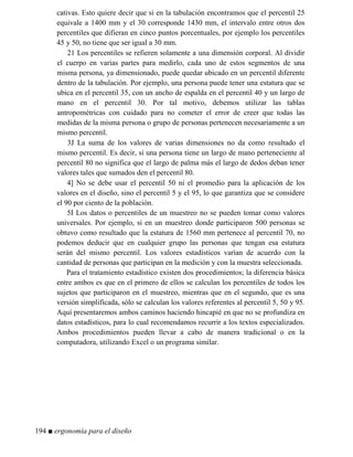 cativas. Esto quiere decir que si en la tabulación encontramos que el percentil 25
equivale a 1400 mm y el 30 corresponde 1430 mm, el intervalo entre otros dos
percentiles que difieran en cinco puntos porcentuales, por ejemplo los percentiles
45 y 50, no tiene que ser igual a 30 mm.
21 Los percentiles se refieren solamente a una dimensión corporal. Al dividir
el cuerpo en varias partes para medirlo, cada uno de estos segmentos de una
misma persona, ya dimensionado, puede quedar ubicado en un percentil diferente
dentro de la tabulación. Por ejemplo, una persona puede tener una estatura que se
ubica en el percentil 35, con un ancho de espalda en el percentil 40 y un largo de
mano en el percentil 30. Por tal motivo, debemos utilizar las tablas
antropométricas con cuidado para no cometer el error de creer que todas las
medidas de la misma persona o grupo de personas pertenecen necesariamente a un
mismo percentil.
3J La suma de los valores de varias dimensiones no da como resultado el
mismo percentil. Es decir, si una persona tiene un largo de mano perteneciente al
percentil 80 no significa que el largo de palma más el largo de dedos deban tener
valores tales que sumados den el percentil 80.
4] No se debe usar el percentil 50 ni el promedio para la aplicación de los
valores en el diseño, sino el percentil 5 y el 95, lo que garantiza que se considere
el 90 por ciento de la población.
5I Los datos o percentiles de un muestreo no se pueden tomar como valores
universales. Por ejemplo, si en un muestreo donde participaron 500 personas se
obtuvo como resultado que la estatura de 1560 mm pertenece al percentil 70, no
podemos deducir que en cualquier grupo las personas que tengan esa estatura
serán del mismo percentil. Los valores estadísticos varían de acuerdo con la
cantidad de personas que participan en la medición y con la muestra seleccionada.
Para el tratamiento estadístico existen dos procedimientos; la diferencia básica
entre ambos es que en el primero de ellos se calculan los percentiles de todos los
sujetos que participaron en el muestreo, mientras que en el segundo, que es una
versión simplificada, sólo se calculan los valores referentes al percentil 5, 50 y 95.
Aquí presentaremos ambos caminos haciendo hincapié en que no se profundiza en
datos estadísticos, para lo cual recomendamos recurrir a los textos especializados.
Ambos procedimientos pueden llevar a cabo de manera tradicional o en la
computadora, utilizando Excel o un programa similar.
194 ■ ergonomía para el diseño
 