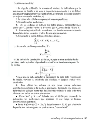 Versión a (completa)
i. Se elige la población de acuerdo al mínimo de individuos que la
conformen se decide si se toma a la población completa o si se define
una muestra representativa de este grupo, de manera aleatoria (número
de sujetos que serán medidos, n).
i. Se elabora la cédula antropométrica correspondiente.
3. Se realizan las mediciones.
4. De las cédulas se extraen los datos crudos, representaremos
como que Xit
donde / va de 1 a n valores que X„ con / desde 1 hasta n.
5. En una hoja de cálculo se ordenan con la misma numeración de
las cédulas todos los datos crudos de una misma medida.
6. Se calcula la suma de todos los datos crudos.
Nótese que se debe calcular la desviación de cada dato respecto de
la media, elevarse al cuadrado esa cantidad y después sumar esos
cuadrados.
9. Para ubicar los valores en una curva normal debemos
distribuirlos en torno a la media o promedio. Tomando este punto de
referencia se colocan hasta tres desviaciones estándar a cada lado para
abarcar casi todos los datos observados.
■ Entre X-o y X + o debería estar el 68.26 por ciento de la
población; las mediciones que aparecen en ese rango se llaman
observaciones centrales.
■ Entre X-(2xo~) y X + (2xo) debería estar el 95.45 por ciento de
la población; este rango es un parámetro de normalidad.
métodos y técnicas ergonómicas • 195
 