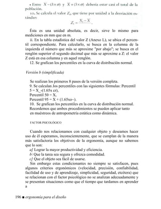 Ésta es una unidad absoluta, es decir, sirve lo mismo para
mediciones en mm que en m.
ii. En la tabla estadística del valor Z (Anexo L), se ubica el pcrcen-
til correspondiente. Para calcularlo, se busca en la columna de la
izquierda el número que más se aproxime por abajo; se busca en el
renglón superior el segundo decimal que más se aproxime a Z: el valor
Z está en esa columna y en aquel renglón.
12. Se grafican los percentiles en la curva de distribución normal.
Versión b (simplificada)
Se realizan los primeros 8 pasos de la versión completa.
9. Se calculan Jos percentiles con las siguientes fórmulas: Percentil
5 = X_-(1.65x cr),
Percentil 50 = X,
Percentil 95 = X + (1.65xo~).
10. Se grafican los percentiles en la curva de distribución normal.
Recordemos que ambos procedimientos se pueden aplicar tanto
en muéstreos de antropometría estática como dinámica.
FACTOR PSICOLÓGICO
Cuando nos relacionamos con cualquier objeto y deseamos hacer
uso de él esperamos, inconscientemente, que se cumplan de la manera
más satisfactoria los objetivos de la ergonomía, aunque no sabemos
que lo son:
a] Lograr la mayor productividad y eficiencia.
b Que la tarea sea segura y ofrezca comodidad.
c] Que el objeto sea fácil de usarse.
Sin embargo estas condicionantes no siempre se satisfacen, pues
algunos criterios ergonómicos (velocidad, precisión, confiabilidad,
facilidad de uso y de aprendizaje, simplicidad, seguridad, etcétera) que
se relacionan con el factor psicológico no se analizan adecuadamente y
se presentan situaciones como que el tiempo que tardamos en aprender
a
196 ■ ergonomía para el diseño
 