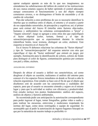 operar cualquier aparato es más de lo que nos imaginamos; no
entendemos las señalizaciones del tablero de control ni las instrucciones
de uso; nunca estamos seguros de haber oprimido el control adecuado;
aunque conozcamos el funcionamiento y uso del objeto siempre
cometemos errores, o no distinguimos el botón de encendido y el de
cambio de velocidad.
Para dar solución a estos problemas de uso es necesario identificar la
interfaz que se establece entre el objeto, el entorno y el usuario a partir
de sus capacidades sensoriales, de percepción y cognitivas; así, el primer
paso será extraer del Anexo H (interfaz entre factores obje-tuales,
humanos y ambientales) las columnas correspondientes a pieza y
órgano sensorial, luego se agregan a estas otras dos que especifiquen
el factor objetual (color, textura, forma) y el tipo de
sensación/percepción que se experimentará durante la relación
(identificar botón, tocar texturas, distinguir un color, etcétera). Este
esquema se muestra en el Anexo M.
En el Anexo N debemos relacionar las columnas de factor objetual
y tipo de sensación/percepción del esquema anterior con otra que
especifique el tipo de factor ambiental que entrará en juego; por
ejemplo, iluminación para la identificación de colores, colores de fondo
para distinguir el color de figuras, contaminación química por contacto
con piel y olfato, etcétera.
ANÁLISIS DEL ENTORNO
Después de ubicar al usuario y definir sus características, así como
desglosar el objeto en cuestión, realizamos el análisis del entorno para
conocer el o los espacios físicos inmediatos en donde se llevará a cabo la
relación ergonómica. Este estudio se hace con el fin de que el objeto que
diseñemos esté de acuerdo con las características y cualidades del
espacio, para que el usuario se encuentre cómodo y seguro en el mismo
lugar y para que la actividad se realice con eficiencia y productividad.
Este estudio incluye tres puntos fundamentales: análisis del espacio,
análisis de objetos y factores ambientales.
Se recomienda pedir con anticipación la autorización correspondiente
para poder ingresar al lugar, tomar fotografías, grabar video o audio y
para realizar las encuestas, entrevistas y mediciones respetando las
normas del lugar, como áreas restringidas o equipo de seguridad. Es
aconsejable que al pedir la autorización de ingreso hagamos hincapié en
que por la naturaleza de nuestro trabajo es preferible vi-
métodos y técnicas ergonótnicas ■ 197
 