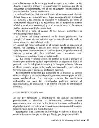 cando las técnicas de la investigación de campo como la observación
directa, el registro gráfico y las entrevistas con personas que ahí se
encuentren cotidianamente, con el fin de detectar sensorialmente la
presencia de los factores ambientales.
La evaluación de los factores ambientales detectados sensorialmente
deberá hacerse de inmediato en el lugar correspondiente, utilizando
los métodos y las técnicas de medición y evaluación, así como el
instrumental adecuado que se recomienda en las respectivas normas
oficiales mexicanas (nom-stps) y si el caso lo amerita, la norma-
tividad internacional (osha, niosh, iso).
Para llevar a cabo el control de los factores ambientales se
presentan tres posibilidades:
a] Control del factor ambiental en la fuente productora. Por
ejemplo, el motor de una máquina que produce demasiado ruido se
puede aislar con material absorbente.
b] Control del factor ambiental en el espacio donde se concentra el
mismo. Por ejemplo, si existen altos índices de temperatura en el
espacio y no se pueden retener en la misma fuente, se puede colocar el
sistema productor de clima artificial más conveniente como
ventiladores, extractores o aire acondicionado.
c] La tercera y última técnica de control es aislar y proteger al
usuario por medio de equipos especializados de seguridad. Desde el
punto de vista de la higiene industrial y de la ergonomía éste debe ser
el último recurso, ya que no hay nada más incómodo, y por ende an-
tiergonómico, que el equipo de protección personal.
Es importante mencionar que cualquiera de las medidas de control
debe ser elegida y recomendada por higienistas; nuestro papel es sólo
como colaboradores. Sin embargo, cuando las condiciones
ambientales no sean tan complicadas podemos realizar el
reconocimiento, la evaluación y el control teniendo la información
adecuada.
REQUERIMIENTOS ERGONÓMICOS
Al dar por terminada la investigación del análisis ergonómico
procederemos a sintetizar la información; debemos extraer
conclusiones para cada uno de los factores humanos, ambientales y
objetuales, que al convertirse en requerimientos nos darán información
suficiente para pasar a la etapa de diseño.
Recordemos que la persona que investiga y elabora el listado de
requerimientos no siempre será la que diseñe, por lo que para facili-
métodos y técnicas ergonómicas ■ 199
 