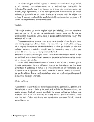 En conclusión, para nuestro objetivo el término usuario es el que mejor define
al ser humano, independientemente de la actividad que desempeñe. Es
indispensable recordar que el ser humano es la pieza más importante dentro de
nuestro juego ergonómico; él es la fuente productora de necesidades que deben
satisfacerse por medio de un objeto de diseño, y también quien lo acepta o lo
rechaza de acuerdo con la utilidad que le brinda. Resumiendo, si no hay usuario el
diseño y la ergonomía no tienen razón de ser.
Trabajo
"El trabajo humano (ya sea un empleo, jugar golf o bridge) oscila en un amplio
espectro que va de lo que es estrictamente mental, pasa por lo que es
esencialmente psicomotriz y llega hasta lo que es predominantemente físico" (Me
Cormick, 1976:149).
Como podemos ver, trabajo es un concepto complejo, porque incluye tanto
una labor que requiere esfuerzo físico como un simple juego mental. Sin embargo,
en el lenguaje coloquial se refiere solamente a la labor que después de realizada
reditúa o remunera económica, material o productivamente a quien la realiza, por
eso es el término más usado en ergonomía industrial.
El término ocupación es ambiguo porque se usa habitualmente para definir el tipo
de actividad laboral o económico productiva que cada ser humano realiza, lo que
no aporta mayores detalles.
Por su parte, el término actividad se refiere a toda acción o práctica que el
hombre desempeña. Incluye diferentes categorías dependiendo de los fines
específicos de cada una; el trabajo y la ocupación sólo son un componente de la
actividad. Para la ergonomía del diseño industrial el término idóneo es actividad,
ya que los objetos de uso pueden satisfacer todos los niveles requeridos para el
ejercicio de cualquier actividad.
Medio ambiente
"Los entornos físicos utilizados incluyen dos categorías generales. La primera está
formada por el espacio físico y los medios de trabajo que la gente emplea, los
cuales abarcan desde el entorno inmediato (tal como un local de trabajo, una
tumbona o una mesa para escribir a máquina), pasando por el intermedio (como
una casa, una oficina, una fábrica, una escuela o un estadio de fútbol), hasta el
general (como un
20 ■ ergonomía para el diseño
 