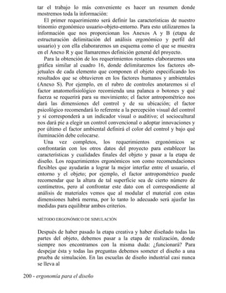 tar el trabajo lo más conveniente es hacer un resumen donde
mostremos toda la información:
El primer requerimiento será definir las características de nuestro
trinomio ergonómico usuario-objeto-entorno. Para esto utilizaremos la
información que nos proporcionan los Anexos A y B (etapa de
estructuración delimitación del análisis ergonómico y perfil del
usuario) y con ella elaboraremos un esquema como el que se muestra
en el Anexo R y que llamaremos definición general del proyecto.
Para la obtención de los requerimientos restantes elaboraremos una
gráfica similar al cuadro 16, donde delimitaremos los factores ob-
jetuales de cada elemento que componen el objeto especificando los
resultados que se obtuvieron en los factores humanos y ambientales
(Anexo S). Por ejemplo, en el rubro de controles anotaremos si el
factor anatomofisiológico recomienda una palanca o botones y qué
fuerza se requerirá para su movimiento; el factor antropométrico nos
dará las dimensiones del control y de su ubicación; el factor
psicológico recomendará lo referente a la percepción visual del control
y si corresponderá a un indicador visual o auditivo; el sociocultural
nos dará pie a elegir un control convencional o adoptar innovaciones y
por último el factor ambiental definirá el color del control y bajo qué
iluminación debe colocarse.
Una vez completos, los requerimientos ergonómicos se
confrontarán con los otros datos del proyecto para establecer las
características y cualidades finales del objeto y pasar a la etapa de
diseño. Los requerimientos ergonómicos son como recomendaciones
flexibles que ayudarán a lograr la mejor interfaz entre el usuario, el
entorno y el objeto; por ejemplo, el factor antropométrico puede
recomendar que la altura de tal superficie sea de cierto número de
centímetros, pero al confrontar este dato con el correspondiente al
análisis de materiales vemos que al modular el material con estas
dimensiones habrá merma, por lo tanto lo adecuado será ajusfar las
medidas para equilibrar ambos criterios.
MÉTODO ERGONÓMICO DE SIMULACIÓN
Después de haber pasado la etapa creativa y haber diseñado todas las
partes del objeto, debemos pasar a la etapa de realización, donde
siempre nos encontramos con la misma duda: ¿funcionará? Para
despejar ésta y todas las preguntas debemos someter el diseño a una
prueba de simulación. En las escuelas de diseño industrial casi nunca
se lleva al
200 - ergonomía para el diseño
 