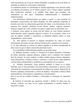cabo esta práctica, por lo que los objetos diseñados se quedan en un nivel ideal y el
prototipo se realiza sin correcciones sustanciales.
La simulación puede ser considerada un método ergonómico cuya función radica
en enfrentar por primera vez al futuro usuario con el futuro objeto actuando
bajo condiciones similares a la realidad. Para lograr esto contamos con
simuladores de dos tipos: simuladores bidimensionales y simuladores
tridimensionales.
Los simuladores bidimensionales son planos a escala 1:1 que muestran las
principales características del objeto diseñado. En ellos podemos comprobar la
relación real entre las dimensiones generales del objeto y las dimensiones de los
usuarios. Por ejemplo, podemos revisar alturas, anchos, espacios mínimos,
alcances, ángulos de visión, etcétera. Los pasos a seguir para su utilización, son:
a Realizar varios planos en escala real del objeto, en vista frontal, posterior,
lateral derecha, lateral izquierda, superior o inferior. Si es necesario, como en el
caso de algunos muebles o maquinaria, se dibujarán algunos cortes, ya sean
longitudinales o transversales.
b] Para agilizar el proceso se elegirán únicamente las vistas y/o cortes
estrictamente necesarios, los que ofrezcan información y contacto con el usuario.
c] Lo más adecuado es colocar los planos pegados a la pared considerando la
altura real a la que el objeto estaría ubicado desde el piso.
Los simuladores tridimensionales pueden ser de cuatro tipos:
a] Modelos formales a escala 1:1, basados en el objeto diseñado y realizados
de cartón, plastilina, espumas plásticas, madera, yeso o cualquier otro material
fácil de manejar. En estos modelos se deben resaltar algunos factores objetuales,
como dimensiones, volumen, textura y contornos, a través de los cuales podemos
verificar datos antropométricos, anatómicos y perceptuales de los usuarios.
b] Modelos funcionales. Estos modelos también se basan en el objeto
diseñado, pero le dan prioridad a las características funcionales y técnicas como
colocación de mecanismos, funcionamiento de tableros de control, disposición de
botones y palancas, dimensiones y colores de displays. Así pueden evaluarse datos
antropométricos, biomecánicos, ergométricos y de percepción.
Para el uso de los modelos formales y funcionales se aconsejan los siguientes
puntos:
■ Analizar la actividad que queremos simular y definir los datos que nos
interesa verificar, con base en los cuales realizaremos el modelo formal, el
funcional o ambos.
métodos y técnicas ergonótnicas ■ 201
 