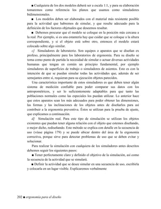 ■ Cualquiera de los dos modelos deberá ser a escala 1:1, y para su elaboración
tomaremos como referencia los planos que usamos como simuladores
bidimensionales.
■ Los modelos deben ser elaborados con el material más resistente posible
para la actividad que habremos de simular, y que resulte adecuado para la
definición de los factores objetuales que deseemos resaltar.
■ Debemos procurar que el modelo se coloque en la posición más cercana a
la real. Por ejemplo, si es una estantería hay que cuidar que se coloque a la altura
correspondiente, y si el objeto está sobre otro, entonces el modelo estará
colocado sobre algo similar.
c] Simuladores de laboratorio. Son equipos o aparatos que se diseñan ex
profeso, principalmente para los laboratorios de ergonomía. Para su diseño se
toma como punto de partida la necesidad de simular o actuar diversas actividades
humanas que tengan en común un principio fundamental, por ejemplo
simuladores de superficies de trabajo o simuladores de asientos. Esto es con la
intención de que se puedan simular todas las actividades que, además de ser
semejantes entre sí, requieran para su ejecución objetos parecidos.
Una característica importante de estos simuladores es que deben tener algún
sistema de medición confiable para poder comparar sus datos con los
antropométricos, y ser lo suficientemente adaptables para que tanto las
poblaciones normales como las especiales los puedan utilizar. Lo anterior hace
que estos aparatos sean los más adecuados para poder obtener las dimensiones,
las formas y las inclinaciones de los objetos antes de diseñarlos para así
contribuir a la ergonomía preventiva. Éstos se utilizan para la prueba de ajuste,
que explicamos a continuación.
d] Simulación real. Para este tipo de simulación se utilizan los objetos
existentes que puedan tener alguna relación con el objeto que estemos diseñando,
o mejor dicho, rediseñando. Este método se explica con detalle en la secuencia de
uso (véase página 179) y se puede ubicar dentro del área de la ergonomía
correctiva, porque sirve para detectar problemas de uso que se deben evitar y
solucionar.
Para realizar la simulación con cualquiera de los simuladores antes descritos
debemos seguir los siguientes pasos:
■ Tener perfectamente claro y definido el objetivo de la simulación, así como
la secuencia de la actividad que se simulará.
■ Definir la actividad que se desee simular en una secuencia de uso, escribirla
y colocarla en un lugar visible. Explicaremos verbalmente
202 ■ ergonomía para el diseño
 