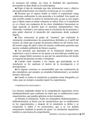 la secuencia del trabajo, así como la finalidad del experimento,
procurando no dejar dudas en los participantes.
■ Elegir el tipo de simulador que más información veraz y objetiva
nos pueda proporcionar con relación a la tarea que se va a simular.
■ Procurar que el espacio donde se realice el experimento tenga
condiciones ambientales lo más parecidas a la realidad. Esto puede ser
más sencillo cuando se realiza la simulación real, ya que es casi seguro
que el objeto estará en donde realmente se utiliza. Pero si la simulación
se va a hacer con cualquiera de los otros simuladores buscaremos un
lugar parecido al descrito para el muestreo antropométrico: bien
iluminado, ventilado y con espacio para la circulación de las personas y
para poder observar el desarrollo del experimento desde cualquier
ángulo.
■ Para seleccionar al grupo de usuarios que realizarán la
simulación consideraremos las características definidas en el perfil del
usuario, de modo que el grupo de personas deberá ser del mismo sexo,
del mismo rango de edad y tener las mismas condiciones generales que
nuestra verdadera población de futuros usuarios.
■ Las personas que participen en la simulación deberán tener
experiencia, o por lo menos no ser ajenas a la actividad que tendrán que
actuar, aunque habrá ocasiones en que por las características del diseño
se requerirá de personas novatas o inexpertas.
■ Cuando estén reunidos a los sujetos que participarán en la
simulación se les explicará el motivo de la investigación y el
procedimiento.
■ En algunas ocasiones es recomendable usar una combinación de
dos simuladores, por ejemplo, un simulador bidimensional y un modelo
formal o funcional.
■ Cuando se realice la simulación es prudente tomar fotografías y/o
video, pues no siempre se pueden repetir los experimentos.
COMPROBACIÓN ERGONÓMICA
Las técnicas empleadas dentro de la comprobación ergonómica sirven
fundamentalmente para confirmar los datos que se establecieron como
requerimientos, que pueden aplicarse en dos momentos:
a] Durante la simulación. Todos los simuladores (bidimensionales y
tridimensionales) se hacen con las características que se establecieron
en los requerimientos, y después de la simulación se define y se
comprueba si habrá o no correcciones, que a su vez pueden
estructurarse mediante la prueba de ajuste. La simulación ergonómica
también es una técnica de comprobación.
métodos y técnicas ergonómicas ■ 203
 
