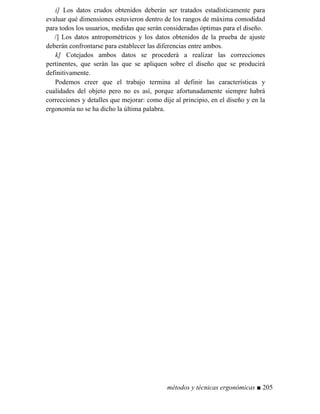 i] Los datos crudos obtenidos deberán ser tratados estadísticamente para
evaluar qué dimensiones estuvieron dentro de los rangos de máxima comodidad
para todos los usuarios, medidas que serán consideradas óptimas para el diseño.
/] Los datos antropométricos y los datos obtenidos de la prueba de ajuste
deberán confrontarse para establecer las diferencias entre ambos.
k] Cotejados ambos datos se procederá a realizar las correcciones
pertinentes, que serán las que se apliquen sobre el diseño que se producirá
definitivamente.
Podemos creer que el trabajo termina al definir las características y
cualidades del objeto pero no es así, porque afortunadamente siempre habrá
correcciones y detalles que mejorar: como dije al principio, en el diseño y en la
ergonomía no se ha dicho la última palabra.
métodos y técnicas ergonómicas ■ 205
 