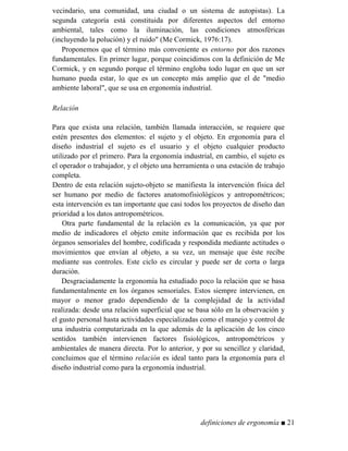 vecindario, una comunidad, una ciudad o un sistema de autopistas). La
segunda categoría está constituida por diferentes aspectos del entorno
ambiental, tales como la iluminación, las condiciones atmosféricas
(incluyendo la polución) y el ruido" (Me Cormick, 1976:17).
Proponemos que el término más conveniente es entorno por dos razones
fundamentales. En primer lugar, porque coincidimos con la definición de Me
Cormick, y en segundo porque el término engloba todo lugar en que un ser
humano pueda estar, lo que es un concepto más amplio que el de "medio
ambiente laboral", que se usa en ergonomía industrial.
Relación
Para que exista una relación, también llamada interacción, se requiere que
estén presentes dos elementos: el sujeto y el objeto. En ergonomía para el
diseño industrial el sujeto es el usuario y el objeto cualquier producto
utilizado por el primero. Para la ergonomía industrial, en cambio, el sujeto es
el operador o trabajador, y el objeto una herramienta o una estación de trabajo
completa.
Dentro de esta relación sujeto-objeto se manifiesta la intervención física del
ser humano por medio de factores anatomofisiológicos y antropométricos;
esta intervención es tan importante que casi todos los proyectos de diseño dan
prioridad a los datos antropométricos.
Otra parte fundamental de la relación es la comunicación, ya que por
medio de indicadores el objeto emite información que es recibida por los
órganos sensoriales del hombre, codificada y respondida mediante actitudes o
movimientos que envían al objeto, a su vez, un mensaje que éste recibe
mediante sus controles. Este ciclo es circular y puede ser de corta o larga
duración.
Desgraciadamente la ergonomía ha estudiado poco la relación que se basa
fundamentalmente en los órganos sensoriales. Estos siempre intervienen, en
mayor o menor grado dependiendo de la complejidad de la actividad
realizada: desde una relación superficial que se basa sólo en la observación y
el gusto personal hasta actividades especializadas como el manejo y control de
una industria computarizada en la que además de la aplicación de los cinco
sentidos también intervienen factores fisiológicos, antropométricos y
ambientales de manera directa. Por lo anterior, y por su sencillez y claridad,
concluimos que el término relación es ideal tanto para la ergonomía para el
diseño industrial como para la ergonomía industrial.
definiciones de ergonomía ■ 21
 