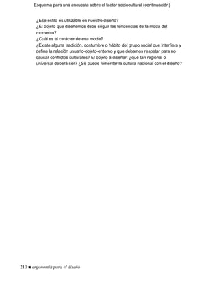Esquema para una encuesta sobre el factor sociocultural (continuación)
¿Ese estilo es utilizable en nuestro diseño?
¿El objeto que diseñemos debe seguir las tendencias de la moda del
momento?
¿Cuál es el carácter de esa moda?
¿Existe alguna tradición, costumbre o hábito del grupo social que interfiera y
defina la relación usuario-objeto-entorno y que debamos respetar para no
causar conflictos culturales? El objeto a diseñar: ¿qué tan regional o
universal deberá ser? ¿Se puede fomentar la cultura nacional con el diseño?
210 ■ ergonomía para el diseño
 