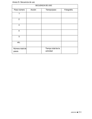 Anexo D. Secuencia de uso
SECUENCIA DE USO
Paso número Acción Tiempo/paso Fotografía
1
2
3
4
5
etc.
Número total de
pasos
Tiempo total de la
actividad
anexos ■ 211
 